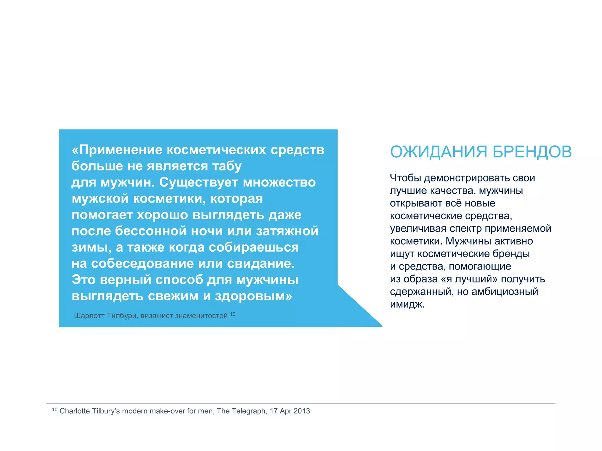 «Применение косметических средств
больше не является табу
для мужчин. Существует множество
мужской косметики, которая
помогает хорошо выглядеть даже
после бессонной ночи или затяжной
зимы, а также когда собираешься
на собеседование или свидание.
Это верный способ для мужчины
выглядеть свежим и здоровым»
Шарлотт Тилбури, визажист знаменитостей 10
10 Charlotte Tilbury’s modern make-over for men, The Telegraph, 17 Apr 2013
ОЖИДАНИЯ БРЕНДОВ
Чтобы демонстрировать свои
лучшие качества, мужчины
открывают всё новые
косметические средства,
увеличивая спектр применяемой
косметики. Мужчины активно
ищут косметические бренды
и средства, помогающие
из образа «я лучший» получить
сдержанный, но амбициозный
имидж.
 