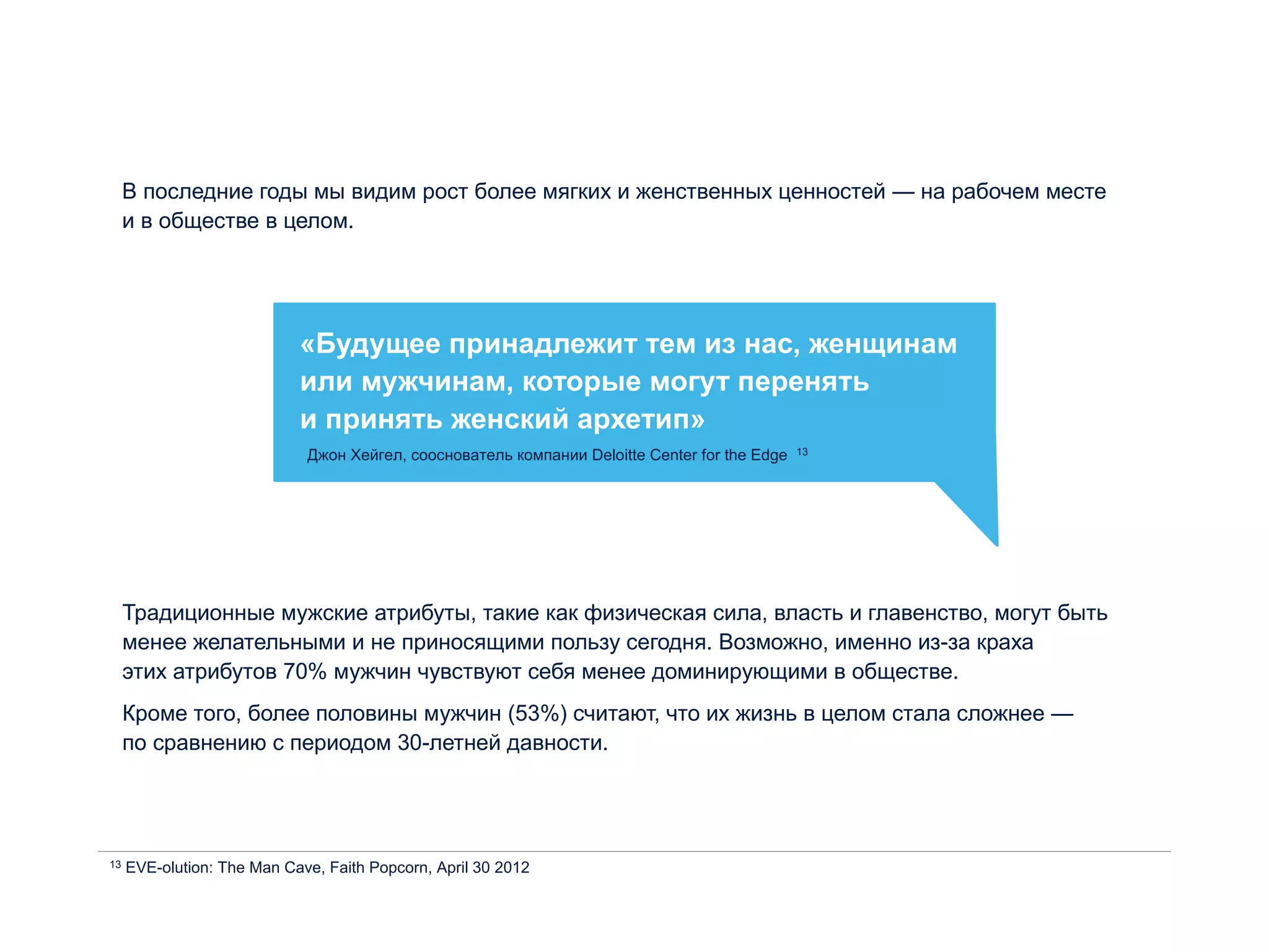 В последние годы мы видим рост более мягких и женственных ценностей — на рабочем месте
и в обществе в целом.
«Будущее принадлежит тем из нас, женщинам
или мужчинам, которые могут перенять
и принять женский архетип»
Джон Хейгел, сооснователь компании Deloitte Center for the Edge 13
13 EVE-olution: The Man Cave, Faith Popcorn, April 30 2012
Традиционные мужские атрибуты, такие как физическая сила, власть и главенство, могут быть
менее желательными и не приносящими пользу сегодня. Возможно, именно из-за краха
этих атрибутов 70% мужчин чувствуют себя менее доминирующими в обществе.
Кроме того, более половины мужчин (53%) считают, что их жизнь в целом стала сложнее —
по сравнению с периодом 30-летней давности.
 