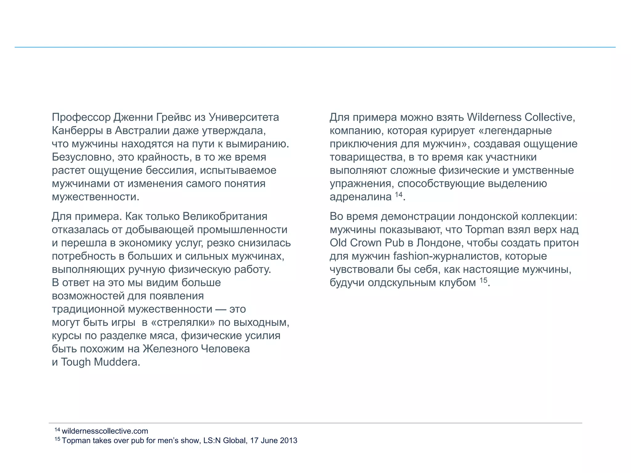 Профессор Дженни Грейвс из Университета
Канберры в Австралии даже утверждала,
что мужчины находятся на пути к вымиранию.
Безусловно, это крайность, в то же время
растет ощущение бессилия, испытываемое
мужчинами от изменения самого понятия
мужественности.
Для примера. Как только Великобритания
отказалась от добывающей промышленности
и перешла в экономику услуг, резко снизилась
потребность в больших и сильных мужчинах,
выполняющих ручную физическую работу.
В ответ на это мы видим больше
возможностей для появления
традиционной мужественности — это
могут быть игры в «стрелялки» по выходным,
курсы по разделке мяса, физические усилия
быть похожим на Железного Человека
и Tough Mudderа.
Для примера можно взять Wilderness Collective,
компанию, которая курирует «легендарные
приключения для мужчин», создавая ощущение
товарищества, в то время как участники
выполняют сложные физические и умственные
упражнения, способствующие выделению
адреналина 14.
Во время демонстрации лондонской коллекции:
мужчины показывают, что Topman взял верх над
Old Crown Pub в Лондоне, чтобы создать притон
для мужчин fashion-журналистов, которые
чувствовали бы себя, как настоящие мужчины,
будучи олдскульным клубом 15.
14 wildernesscollective.com
15 Topman takes over pub for men’s show, LS:N Global, 17 June 2013
 
