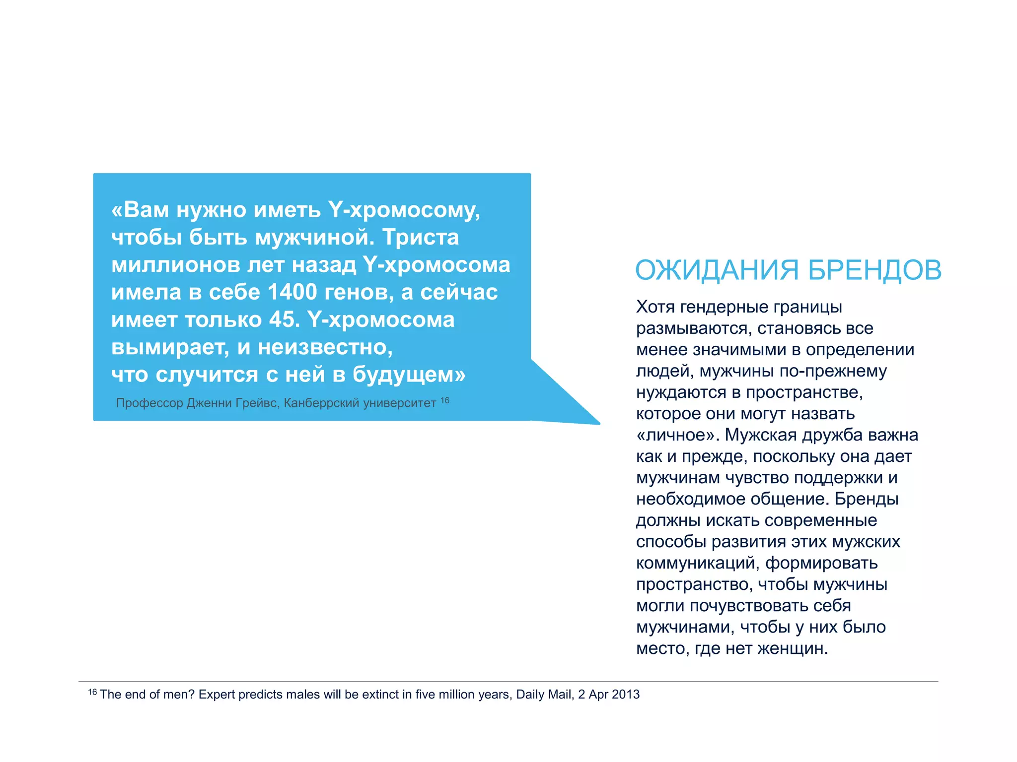 «Вам нужно иметь Y-хромосому,
чтобы быть мужчиной. Триста
миллионов лет назад Y-хромосома
имела в себе 1400 генов, а сейчас
имеет только 45. Y-хромосома
вымирает, и неизвестно,
что случится с ней в будущем»
Профессор Дженни Грейвс, Канберрский университет 16
ОЖИДАНИЯ БРЕНДОВ
Хотя гендерные границы
размываются, становясь все
менее значимыми в определении
людей, мужчины по-прежнему
нуждаются в пространстве,
которое они могут назвать
«личное». Мужская дружба важна
как и прежде, поскольку она дает
мужчинам чувство поддержки и
необходимое общение. Бренды
должны искать современные
способы развития этих мужских
коммуникаций, формировать
пространство, чтобы мужчины
могли почувствовать себя
мужчинами, чтобы у них было
место, где нет женщин.
16 The end of men? Expert predicts males will be extinct in five million years, Daily Mail, 2 Apr 2013
 