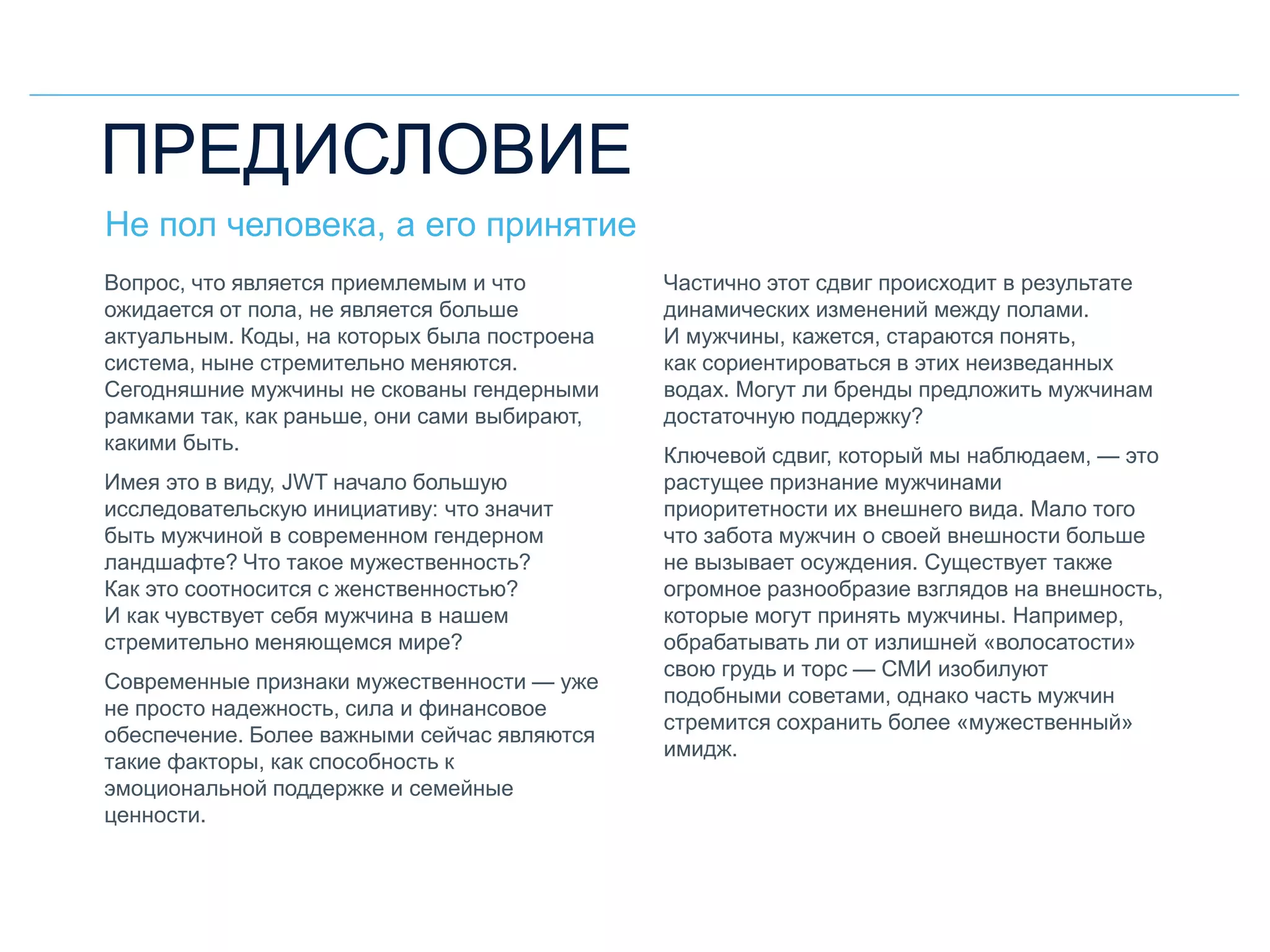 ПРЕДИСЛОВИЕ
Не пол человека, а его принятие
Вопрос, что является приемлемым и что
ожидается от пола, не является больше
актуальным. Коды, на которых была построена
система, ныне стремительно меняются.
Сегодняшние мужчины не скованы гендерными
рамками так, как раньше, они сами выбирают,
какими быть.
Имея это в виду, JWT начало большую
исследовательскую инициативу: что значит
быть мужчиной в современном гендерном
ландшафте? Что такое мужественность?
Как это соотносится с женственностью?
И как чувствует себя мужчина в нашем
стремительно меняющемся мире?
Современные признаки мужественности — уже
не просто надежность, сила и финансовое
обеспечение. Более важными сейчас являются
такие факторы, как способность к
эмоциональной поддержке и семейные
ценности.
Частично этот сдвиг происходит в результате
динамических изменений между полами.
И мужчины, кажется, стараются понять,
как сориентироваться в этих неизведанных
водах. Могут ли бренды предложить мужчинам
достаточную поддержку?
Ключевой сдвиг, который мы наблюдаем, — это
растущее признание мужчинами
приоритетности их внешнего вида. Мало того
что забота мужчин о своей внешности больше
не вызывает осуждения. Существует также
огромное разнообразие взглядов на внешность,
которые могут принять мужчины. Например,
обрабатывать ли от излишней «волосатости»
свою грудь и торс — СМИ изобилуют
подобными советами, однако часть мужчин
стремится сохранить более «мужественный»
имидж.
 