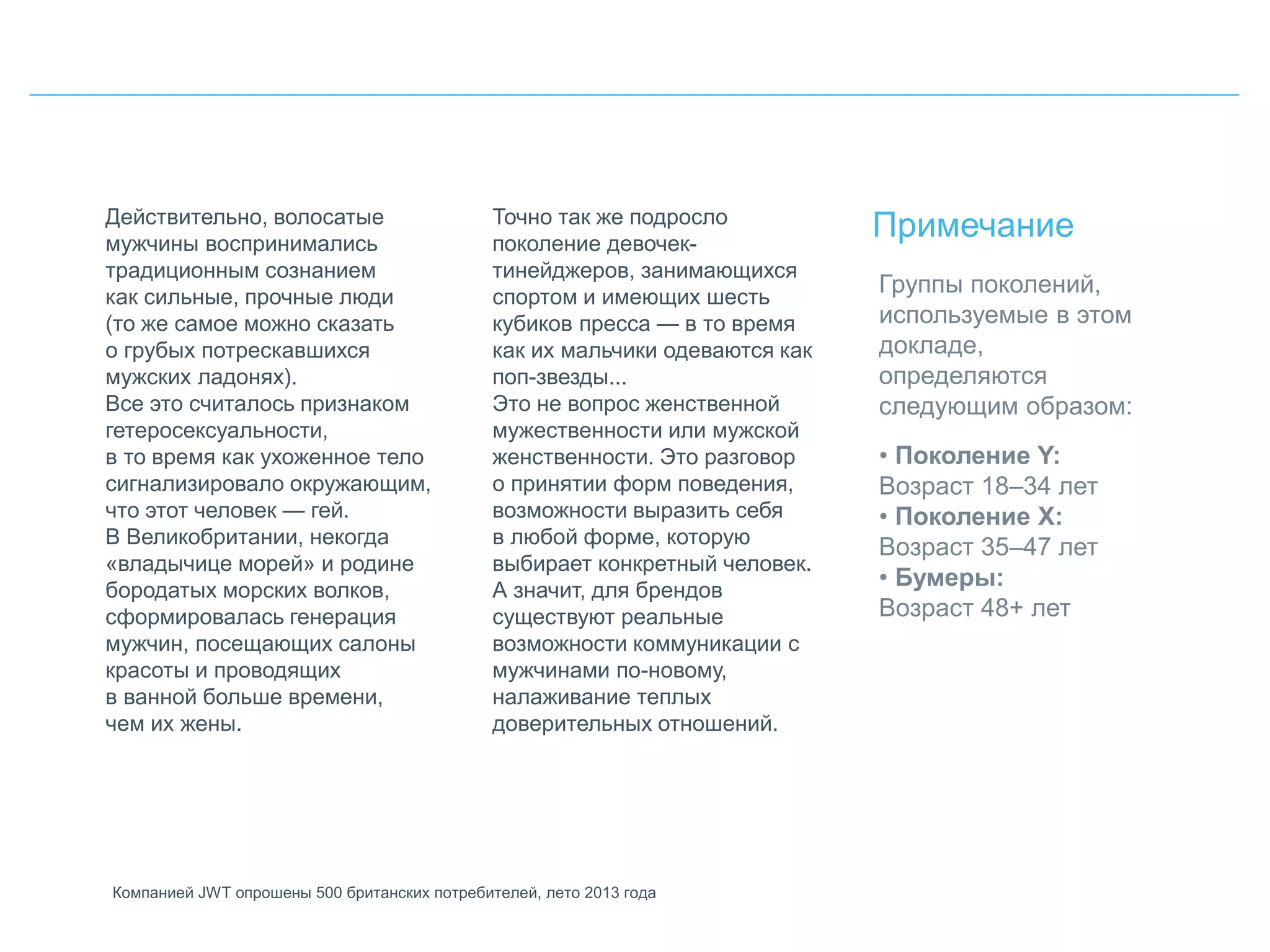 Действительно, волосатые
мужчины воспринимались
традиционным сознанием
как сильные, прочные люди
(то же самое можно сказать
о грубых потрескавшихся
мужских ладонях).
Все это считалось признаком
гетеросексуальности,
в то время как ухоженное тело
сигнализировало окружающим,
что этот человек — гей.
В Великобритании, некогда
«владычице морей» и родине
бородатых морских волков,
сформировалась генерация
мужчин, посещающих салоны
красоты и проводящих
в ванной больше времени,
чем их жены.
Точно так же подросло
поколение девочек-
тинейджеров, занимающихся
спортом и имеющих шесть
кубиков пресса — в то время
как их мальчики одеваются как
поп-звезды...
Это не вопрос женственной
мужественности или мужской
женственности. Это разговор
о принятии форм поведения,
возможности выразить себя
в любой форме, которую
выбирает конкретный человек.
А значит, для брендов
существуют реальные
возможности коммуникации с
мужчинами по-новому,
налаживание теплых
доверительных отношений.
Примечание
Компанией JWT опрошены 500 британских потребителей, лето 2013 года
Группы поколений,
используемые в этом
докладе,
определяются
следующим образом:
• Поколение Y:
Возраст 18–34 лет
• Поколение X:
Возраст 35–47 лет
• Бумеры:
Возраст 48+ лет
 