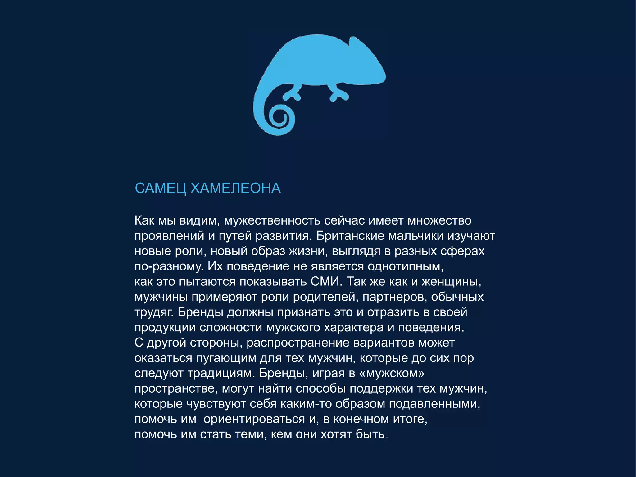 САМЕЦ ХАМЕЛЕОНА
Как мы видим, мужественность сейчас имеет множество
проявлений и путей развития. Британские мальчики изучают
новые роли, новый образ жизни, выглядя в разных сферах
по-разному. Их поведение не является однотипным,
как это пытаются показывать СМИ. Так же как и женщины,
мужчины примеряют роли родителей, партнеров, обычных
трудяг. Бренды должны признать это и отразить в своей
продукции сложности мужского характера и поведения.
С другой стороны, распространение вариантов может
оказаться пугающим для тех мужчин, которые до сих пор
следуют традициям. Бренды, играя в «мужском»
пространстве, могут найти способы поддержки тех мужчин,
которые чувствуют себя каким-то образом подавленными,
помочь им ориентироваться и, в конечном итоге,
помочь им стать теми, кем они хотят быть.
 