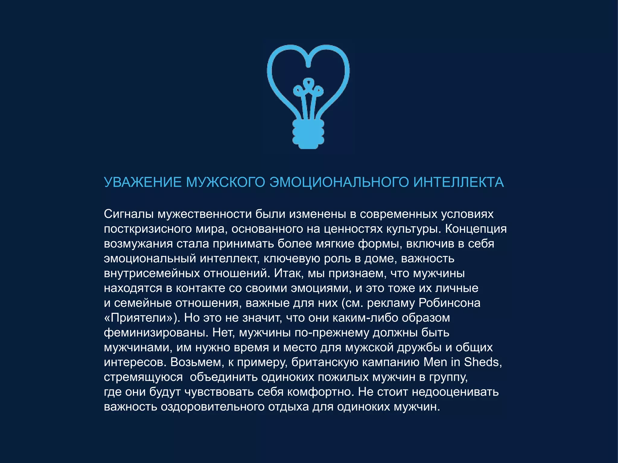 УВАЖЕНИЕ МУЖСКОГО ЭМОЦИОНАЛЬНОГО ИНТЕЛЛЕКТА
Сигналы мужественности были изменены в современных условиях
посткризисного мира, основанного на ценностях культуры. Концепция
возмужания стала принимать более мягкие формы, включив в себя
эмоциональный интеллект, ключевую роль в доме, важность
внутрисемейных отношений. Итак, мы признаем, что мужчины
находятся в контакте со своими эмоциями, и это тоже их личные
и семейные отношения, важные для них (см. рекламу Робинсона
«Приятели»). Но это не значит, что они каким-либо образом
феминизированы. Нет, мужчины по-прежнему должны быть
мужчинами, им нужно время и место для мужской дружбы и общих
интересов. Возьмем, к примеру, британскую кампанию Men in Sheds,
стремящуюся объединить одиноких пожилых мужчин в группу,
где они будут чувствовать себя комфортно. Не стоит недооценивать
важность оздоровительного отдыха для одиноких мужчин.
 