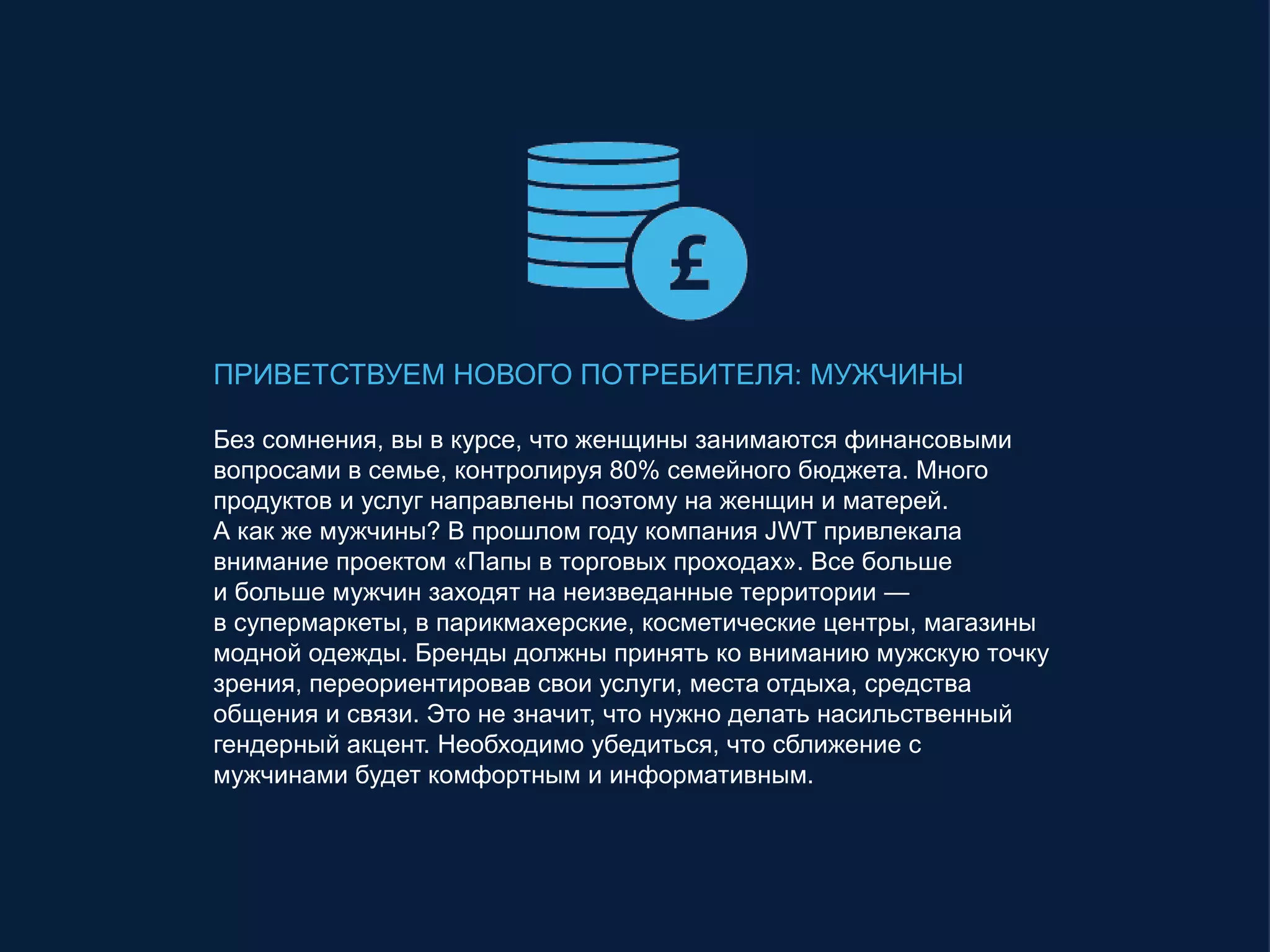 ПРИВЕТСТВУЕМ НОВОГО ПОТРЕБИТЕЛЯ: МУЖЧИНЫ
Без сомнения, вы в курсе, что женщины занимаются финансовыми
вопросами в семье, контролируя 80% семейного бюджета. Много
продуктов и услуг направлены поэтому на женщин и матерей.
А как же мужчины? В прошлом году компания JWT привлекала
внимание проектом «Папы в торговых проходах». Все больше
и больше мужчин заходят на неизведанные территории —
в супермаркеты, в парикмахерские, косметические центры, магазины
модной одежды. Бренды должны принять ко вниманию мужскую точку
зрения, переориентировав свои услуги, места отдыха, средства
общения и связи. Это не значит, что нужно делать насильственный
гендерный акцент. Необходимо убедиться, что сближение с
мужчинами будет комфортным и информативным.
 