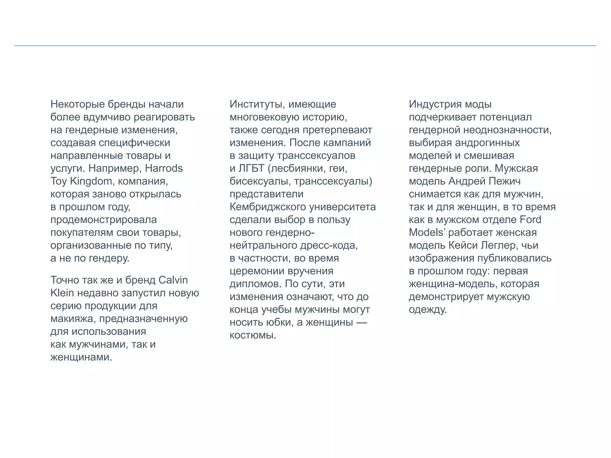 Некоторые бренды начали
более вдумчиво реагировать
на гендерные изменения,
создавая специфически
направленные товары и
услуги. Например, Harrods
Toy Kingdom, компания,
которая заново открылась
в прошлом году,
продемонстрировала
покупателям свои товары,
организованные по типу,
а не по гендеру.
Точно так же и бренд Calvin
Klein недавно запустил новую
серию продукции для
макияжа, предназначенную
для использования
как мужчинами, так и
женщинами.
Институты, имеющие
многовековую историю,
также сегодня претерпевают
изменения. После кампаний
в защиту транссексуалов
и ЛГБТ (лесбиянки, геи,
бисексуалы, транссексуалы)
представители
Кембриджского университета
сделали выбор в пользу
нового гендерно-
нейтрального дресс-кода,
в частности, во время
церемонии вручения
дипломов. По сути, эти
изменения означают, что до
конца учебы мужчины могут
носить юбки, а женщины —
костюмы.
Индустрия моды
подчеркивает потенциал
гендерной неоднозначности,
выбирая андрогинных
моделей и смешивая
гендерные роли. Мужская
модель Андрей Пежич
снимается как для мужчин,
так и для женщин, в то время
как в мужском отделе Ford
Models’ работает женская
модель Кейси Леглер, чьи
изображения публиковались
в прошлом году: первая
женщина-модель, которая
демонстрирует мужскую
одежду.
 