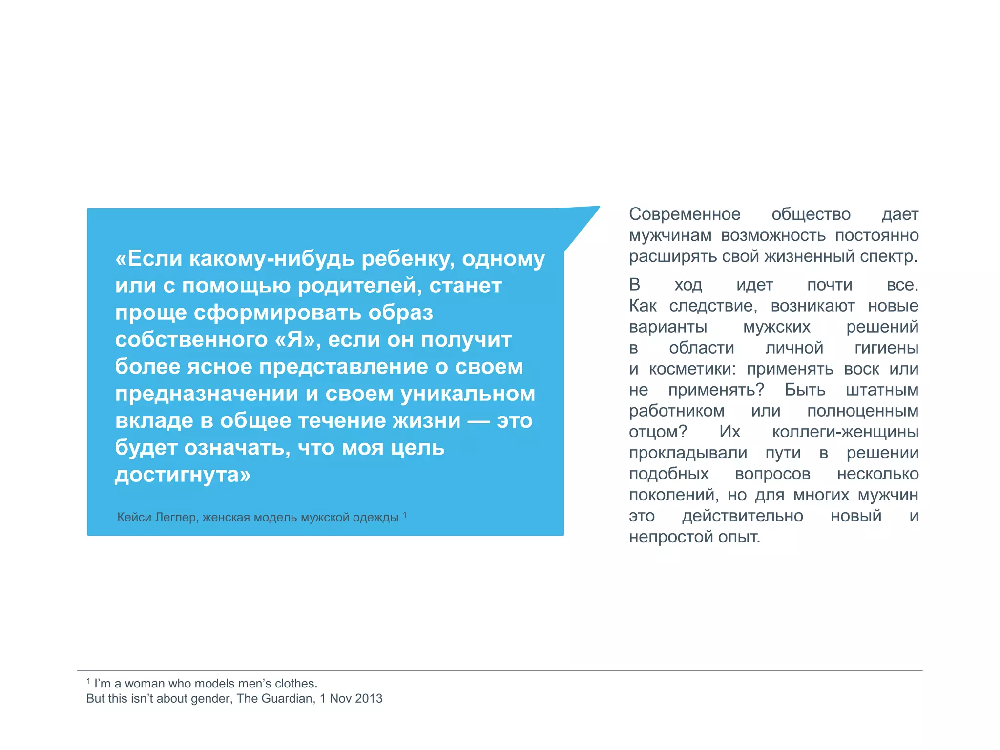 «Если какому-нибудь ребенку, одному
или с помощью родителей, станет
проще сформировать образ
собственного «Я», если он получит
более ясное представление о своем
предназначении и своем уникальном
вкладе в общее течение жизни — это
будет означать, что моя цель
достигнута»
Кейси Леглер, женская модель мужской одежды 1
Современное общество дает
мужчинам возможность постоянно
расширять свой жизненный спектр.
В ход идет почти все.
Как следствие, возникают новые
варианты мужских решений
в области личной гигиены
и косметики: применять воск или
не применять? Быть штатным
работником или полноценным
отцом? Их коллеги-женщины
прокладывали пути в решении
подобных вопросов несколько
поколений, но для многих мужчин
это действительно новый и
непростой опыт.
1 I’m a woman who models men’s clothes.
But this isn’t about gender, The Guardian, 1 Nov 2013
 