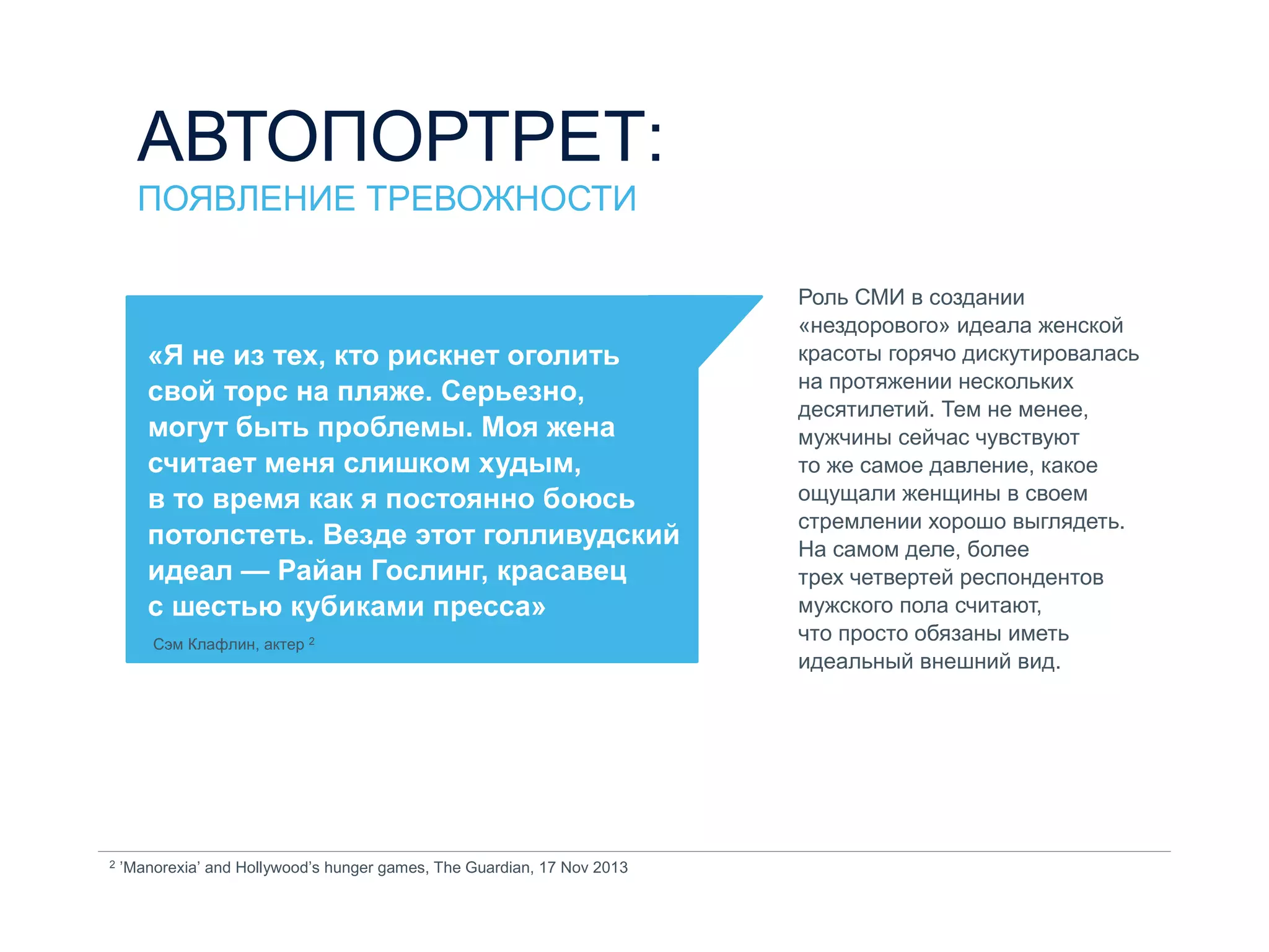 «Я не из тех, кто рискнет оголить
свой торс на пляже. Серьезно,
могут быть проблемы. Моя жена
считает меня слишком худым,
в то время как я постоянно боюсь
потолстеть. Везде этот голливудский
идеал — Райан Гослинг, красавец
с шестью кубиками пресса»
Сэм Клафлин, актер 2
Роль СМИ в создании
«нездорового» идеала женской
красоты горячо дискутировалась
на протяжении нескольких
десятилетий. Тем не менее,
мужчины сейчас чувствуют
то же самое давление, какое
ощущали женщины в своем
стремлении хорошо выглядеть.
На самом деле, более
трех четвертей респондентов
мужского пола считают,
что просто обязаны иметь
идеальный внешний вид.
2 ’Manorexia’ and Hollywood’s hunger games, The Guardian, 17 Nov 2013
АВТОПОРТРЕТ:
ПОЯВЛЕНИЕ ТРЕВОЖНОСТИ
 
