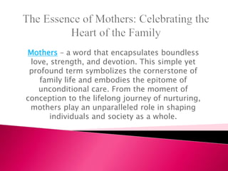 Mothers – a word that encapsulates boundless
love, strength, and devotion. This simple yet
profound term symbolizes the cornerstone of
family life and embodies the epitome of
unconditional care. From the moment of
conception to the lifelong journey of nurturing,
mothers play an unparalleled role in shaping
individuals and society as a whole.
 