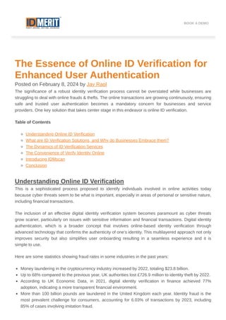 The Essence of Online ID Verification for
Enhanced User Authentication
Posted on February 8, 2024 by Jay Raol
The significance of a robust identity verification process cannot be overstated while businesses are
struggling to deal with online frauds & thefts. The online transactions are growing continuously, ensuring
safe and trusted user authentication becomes a mandatory concern for businesses and service
providers. One key solution that takes center stage in this endeavor is online ID verification.
Table of Contents
Understanding Online ID Verification
What are ID Verification Solutions, and Why do Businesses Embrace them?
The Dynamics of ID Verification Services
The Convenience of Verify Identity Online
Introducing IDMscan
Conclusion
Understanding Online ID Verification
This is a sophisticated process proposed to identify individuals involved in online activities today
because cyber threats seem to be what is important, especially in areas of personal or sensitive nature,
including financial transactions.
The inclusion of an effective digital identity verification system becomes paramount as cyber threats
grow scarier, particularly on issues with sensitive information and financial transactions. Digital identity
authentication, which is a broader concept that involves online-based identity verification through
advanced technology that confirms the authenticity of one’s identity. This multilayered approach not only
improves security but also simplifies user onboarding resulting in a seamless experience and it is
simple to use.
Here are some statistics showing fraud rates in some industries in the past years:
Money laundering in the cryptocurrency industry increased by 2022, totaling $23.8 billion.
Up to 68% compared to the previous year, UK authorities lost £726.9 million to identity theft by 2022.
According to UK Economic Data, in 2021, digital identity verification in finance achieved 77%
adoption, indicating a more transparent financial environment.
More than 100 billion pounds are laundered in the United Kingdom each year. Identity fraud is the
most prevalent challenge for consumers, accounting for 6.03% of transactions by 2023, including
85% of cases involving imitation fraud.
BOOK A DEMO
 