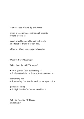 The essence of quality childcare…
when a teacher recognizes and accepts
where a child is
academically, socially and culturally
and teaches them through play
allowing them to engage in learning.
Quality Care Overview
What does QUALITY mean?
• How good or bad something is
• A characteristic or feature that someone or
something has
• Something that can be noticed as a part of a
person or thing
• A high level of value or excellence
Why is Quality Childcare
important?
 