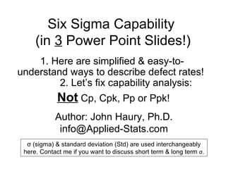 Six Sigma Capability  (in  3  Power Point Slides!) 1.  Here are simplified & easy-to-understand ways to describe defect rates!  2. Let’s fix capability analysis:  Not  Cp, Cpk, Pp or Ppk! Author: John Haury, Ph.D. [email_address] σ  (sigma) & standard deviation (Std) are used interchangeably here. Contact me if you want to discuss short term & long term  σ . 