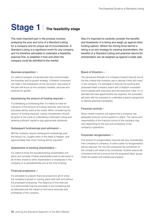 The Essential Guide to a Standard Listing
The most important part in the process involves
analysing the pros and cons of a Standard Listing
for a company and its unique set of circumstances. A
Standard Listing is a significant event for any company
and it’s therefore advisable to undertake a feasibility
exercise first, to establish if how and when the
company could be admitted to the market.
The feasibility stageStage 1
10 Joining the Standard Segment of the Main Market
Also it’s important to carefully consider the benefits
and drawbacks of a listing and weigh up against other
funding options. Where the driving force behind a
listing is an exit strategy for existing shareholders, the
benefits of a Standard Listing and potential returns for
shareholders can be weighed up against a trade sale.
Business proposition –
It’s useful to prepare a business plan that communicates
the business and its growth strategy. A flotation consultant
can help in the preparation of this document. Key areas of
the plan will focus on the company markets, services and
potential for growth.
Ascertaining the amount of funding required –
If undertaking a fundraising then it’s helpful to have an
indication of the amount of funding required, and how the
proceeds will be used at the outset. When considering the
amount of funding required, careful consideration should
be given to the costs of undertaking a Standard Listing and
allowing sufficient capital to pay appropriate dividends.
Subsequent fundraisings post admission –
Will the company require subsequent fundraisings post
the listing if so, roughly when is this likely to happen, and
approximately how much funding will be required?
Assessment of existing shareholders –
It’s useful to know the founder/existing shareholders exit
plans and consider if these shareholders wish to sell some or
all of their shares to other shareholders or employees in the
company or to partially/wholly exit at the time of listing.
Financial projections –
It’s advisable to prepare financial projections which show
the company’s growth in coming years both with and without
the proposed fundraising. The objective of this exercise
is to demonstrate how the proceeds of the fundraising will
be allocated and the impact on the future revenues and
profitability of the company.
Board of Directors –
The perceived strength of a company’s board may be one of
the key criteria that investors use to decide if they will invest
in the company. It’s advisable to discuss the existing and
proposed listed company board with a flotation consultant
and to assess both executive and non-executive roles. If it is
decided that new appointments are required, the consultant
will work with the company to undertake a search assignment
to identify potential candidates.
Financial controls –
Stock market investors will expect that a company has
adequate financial control systems in place. The nature and
responsibility of the financial control of the company may
vary depending on the size and complexity of the
company’s operations.
Corporate reorganisation –
The amount of reorganisation required will vary considerably
from company to company. In some cases no reorganisation
will be required. For non-UK companies the jurisdiction of
the company will need to be considered. Another area to be
considered will be to ensure that the proposed listed ‘group’
holds the assets and intellectual property.
 