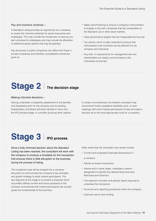The Essential Guide to a Standard Listing
The decision stage
IPO process
Making informed decisions –
Having undertaken a feasibility assessment of the benefits
and drawbacks both for the company and its existing
shareholders, the Board will either decide to move onto
the IPO process stage, or consider pursuing other options.
Once a fully informed decision about the Standard
Listing has been reached, the consultant will work with
the company to produce a timetable for the transaction
that ensures there is little disruption to the business
during the process of listing.
Stage 2
Stage 3
Joining the Standard Segment of the Main Market 11
Pay and incentive schemes –
A Standard Listing provides an opportunity for a company
to review the incentive schemes for senior executives and
employees. This may include the introduction of save as you
earn schemes for employees and may include the allocation
of additional equity options that may be granted.
Pay structures in public companies can differ from those in
private companies and therefore consideration should be
given to:
The investment case will be shaped into a cohesive
document to communicate the company’s key strengths
and growth strategy to stock market participants. The
key objective at this stage is to present a proposal which
accurately reflects current and future prospects of the
company and ensures that market participants can quickly
grasp the fundamentals of the business.
Other areas that the consultant may review include:
• Current and proposed Corporate Governance in
a company
• Advise on board composition
• Advise and in some cases, undertake a search
assignment to identify the relevant Executive and
Non-Executive Directors
• The selection of broker and advisor teams required to
undertake the transaction.
• Accounts and reporting procedures within the company.
• Optimum use of new funding
In certain circumstances, the flotation consultant may
recommend further qualitative feasibility work, or even
meetings with stock market participants to help formulate a
decision as to the most appropriate route for a company.
• Salary benchmarking to ensure a company’s remuneration
is broadly in line with companies that are comparable on
the Standard List or other stock markets
• Clear performance targets that are measurable and are set
• Tax advice, which is often important to ensure that
remuneration and incentives are tax-efficient for the
company and individual
• Any lock- in requirements for management who are
shareholders are clearly communicated to the
individuals concerned
 