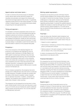 The Essential Guide to a Standard Listing
12 Joining the Standard Segment of the Main Market
Appoint advisor and broker teams –
In order to commence the formal process of a Standard
Listing, advisor teams will be required to prepare the
necessary documentation and support the company with
the financial and legal aspects of the process. It is generally
regarded as best practice to hold ‘beauty parades’ of a small
number of relevant lawyers, accountants and brokers ahead
of appointing the most appropriate firms.
Timing and approval –
It’s advisable to commence preparatory work as soon as it
is practical to do so. Prior to the anticipated listing date the
company’s advisors will commence consultation with the
UKLA and the prospectus will be submitted to the UKLA for
their feedback and approval. Usually the UKLA will provide
comments back to the advisor about the document. In order
to prevent delays it’s advisable to submit the first draft to the
UKLA 6-8 weeks in advance of the proposed listing date.
Prospectus –
Prior to the introduction of the Standard Segment, the
production of a prospectus was regarded by many as
a potential hurdle to admission to the Main Market, and
AIM’s system of producing an admission document was
generally regarded as less daunting. One of the attractive
aspects of the Standard Listed sector is that companies
come to the market with a prospectus in many cases at a
more competitive price than if they had produced an AIM
admission document. A prospectus is also required for
companies that are already listed on AIM and wish to transfer
across to the Standard List.
From a company’s perspective, the prospectus has some
benefits over an AIM admission document which is produced
by AIM companies. Principally it provides the company with
the ability to offer shares to a greater number of people
than an admission document. In addition, companies can
‘passport’ the prospectus which enables them to make a
public offer of shares in other countries.
The prospectus can be prepared as one document or three
parts. Another benefit is that the main core document is valid
for up to 12 months and can therefore be used for additional
offers of shares during that period. This is not the case with
an AIM admission document.
Working capital requirement –
Companies are required to provide confirmation that the
working capital available to the company will be sufficient
for at least 12 months from the date of listing. This can be
challenging for a high growth company but the Standard
Sector permits companies to make a qualified statement
regarding working capital. In practise the qualified statement
enables the company to state that although they do not have
sufficient working capital available for a 12 month period,
they can identify the likely shortfall and put in place a plan to
address the issue.
Free float –
Under the listing rules, Standard Listed companies must
put at least 25% of shares into public hands when they list.
Shares are not considered to be in public hands if they are:
• Subject to a lock in agreement
• Held directly or indirectly by a director of the company or a
person connected with a director
• Held by a person in the same company or acting in concert
with an interest in 5% or more of the shares
In certain circumstances the FCA may permit free float
requirements to be reduced to 20%.
Financial Information –
For companies from the EU the financial information must
be prepared in accordance with the International Financial
Reporting Standards (IFRS). For companies outside the EU
their accounts need to be prepared in accordance with IFRS
or in accordance with their countries national accounting
standards, providing that these are accepted as equivalent
standards to IFRS. If a country’s standards are not equivalent
to IFRS the accounts must be restated. If a prospectus
is dated more than nine months after the end of the last
financial year, it must contain interim financial information,
covering at least the first six months of the year.
Experts report –
Companies that are part of specialist sectors such as
property or mining, or if they are start-ups, may be required
to provide additional information about their businesses
over and above the basic information in the prospectus.
For companies involved in mineral extraction a ‘Competent
Persons Report or CPR will be required. The CPR will need
to be prepared in accordance with the appropriate reporting
standards such as JORC.
 
