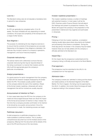 The Essential Guide to a Standard Listing
Joining the Standard Segment of the Main Market 13
Lock-ins –
The Standard Listing rules do not stipulate a mandatory lock-
in period for new companies.
Timetable –
An IPO can generally be completed within 15 to 20
weeks. The exact timetable will vary depending on market
conditions, the scope and complexity of the transaction and
a range of other factors.
Due diligence –
The purpose of undertaking the due diligence exercise is
to ensure that the contents of the prospectus are accurate.
Depending on the degree of due diligence undertaken, the
exercise may include a review of a company’s operations,
management, and future financial prospects.
Corporate restructuring –
The advisor teams work collectively to ensure that any
corporate restructuring that may be required ahead of
the listing is achieved in a manner that investors and the
UKLA will find appropriate given the company’s
particular circumstances.
Analyst presentations –
It is good practice for senior management from the company
to meet with the research analysts employed by the broker
before the IPO. The analysts usually publish research
on the company before the start of the roadshow. Ahead
of the formal investor roadshow, rehearsals with senior
management that will be involved are usually required.
Announcement of Intention to Float –
In most cases leaks about the IPO from the company to the
media are discouraged because these can dilute the impact
of the formal announcement of intention to float. Instead, the
first time that a company provides confirmation of its intention
to list should be via a public announcement. Once this
announcement is made, the marketing process can begin.
Pathfinder document –
A draft prospectus or pathfinder prospectus is often
made available to potential investors. This is usually a
comprehensive document but not the finished version of the
prospectus. Missing from the document will be details of the
size of the IPO and the price of the new shares.
Investor roadshow presentation –
The investor roadshow involves a number of meetings
with potential investors. In most cases it will be the
CEO, Chairman and/or Finance Director that will attend
the meetings and present to prospective investors. The
Broker will support the company in the preparation of the
presentation material and may organise and participate
in rehearsals.
Pricing –
Following on from the investor roadshow, a completion
meeting usually takes place where documents are finalised
and processing of the shares is completed. During this
three-day period, the shares in the company may be traded,
however these are not fully settled until the company is
officially admitted to the Standard List.
Impact Day –
On the impact day the prospectus is advertised and the
company’s listing is officially announced to the Stock Market.
Final approval –
The prospectus must be submitted to the UKLA in its
completed form for final approval.
Admission date –
The company’s shares are ‘admitted’ to listing and the shares
are traded publicly on the Standard Segment of the Main
Market. For this to happen, the listing must be approved by
the UKLA. In addition, the London Stock Exchange will need
to approve trading in the company’s shares.
 