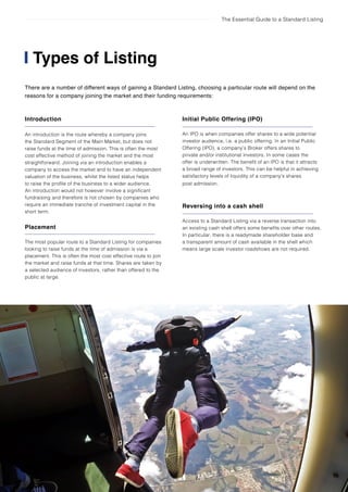 The Essential Guide to a Standard Listing
Types of Listing
Initial Public Offering (IPO)
An IPO is when companies offer shares to a wide potential
investor audience, i.e. a public offering. In an Initial Public
Offering (IPO), a company’s Broker offers shares to
private and/or institutional investors. In some cases the
offer is underwritten. The benefit of an IPO is that it attracts
a broad range of investors. This can be helpful in achieving
satisfactory levels of liquidity of a company’s shares
post admission.
Reversing into a cash shell
Access to a Standard Listing via a reverse transaction into
an existing cash shell offers some benefits over other routes.
In particular, there is a readymade shareholder base and
a transparent amount of cash available in the shell which
means large scale investor roadshows are not required.
There are a number of different ways of gaining a Standard Listing, choosing a particular route will depend on the
reasons for a company joining the market and their funding requirements:
Introduction
An introduction is the route whereby a company joins
the Standard Segment of the Main Market, but does not
raise funds at the time of admission. This is often the most
cost effective method of joining the market and the most
straightforward. Joining via an introduction enables a
company to access the market and to have an independent
valuation of the business, whilst the listed status helps
to raise the profile of the business to a wider audience.
An introduction would not however involve a significant
fundraising and therefore is not chosen by companies who
require an immediate tranche of investment capital in the
short term.
Placement
The most popular route to a Standard Listing for companies
looking to raise funds at the time of admission is via a
placement. This is often the most cost effective route to join
the market and raise funds at that time. Shares are taken by
a selected audience of investors, rather than offered to the
public at large.
 