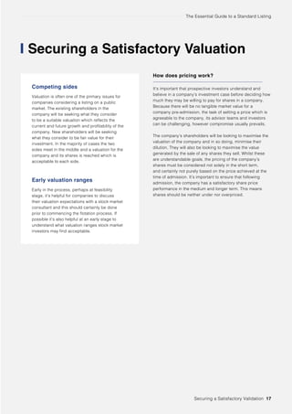 The Essential Guide to a Standard Listing
Securing a Satisfactory Valuation
Competing sides
Valuation is often one of the primary issues for
companies considering a listing on a public
market. The existing shareholders in the
company will be seeking what they consider
to be a suitable valuation which reflects the
current and future growth and profitability of the
company. New shareholders will be seeking
what they consider to be fair value for their
investment. In the majority of cases the two
sides meet in the middle and a valuation for the
company and its shares is reached which is
acceptable to each side.
Early valuation ranges
Early in the process, perhaps at feasibility
stage, it’s helpful for companies to discuss
their valuation expectations with a stock market
consultant and this should certainly be done
prior to commencing the flotation process. If
possible it’s also helpful at an early stage to
understand what valuation ranges stock market
investors may find acceptable.
How does pricing work?
It’s important that prospective investors understand and
believe in a company’s investment case before deciding how
much they may be willing to pay for shares in a company.
Because there will be no tangible market value for a
company pre-admission, the task of setting a price which is
agreeable to the company, its advisor teams and investors
can be challenging, however compromise usually prevails.
The company’s shareholders will be looking to maximise the
valuation of the company and in so doing, minimise their
dilution. They will also be looking to maximise the value
generated by the sale of any shares they sell. Whilst these
are understandable goals, the pricing of the company’s
shares must be considered not solely in the short term,
and certainly not purely based on the price achieved at the
time of admission. It’s important to ensure that following
admission, the company has a satisfactory share price
performance in the medium and longer term. This means
shares should be neither under nor overpriced.
Securing a Satisfactory Validation 17
 