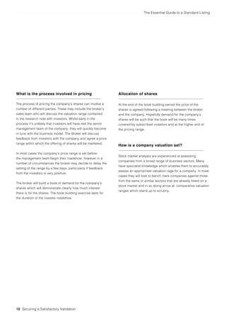 The Essential Guide to a Standard Listing
What is the process involved in pricing
The process of pricing the company’s shares can involve a
number of different parties. These may include the broker’s
sales team who will discuss the valuation range contained
in the research note with investors. Whilst early in the
process it’s unlikely that investors will have met the senior
management team of the company, they will quickly become
in tune with the business model. The Broker will discuss
feedback from investors with the company and agree a price
range within which the offering of shares will be marketed.
In most cases the company’s price range is set before
the management team begin their roadshow, however in a
number of circumstances the broker may decide to delay the
setting of the range by a few days, particularly if feedback
from the investors is very positive.
The broker will build a book of demand for the company’s
shares which will demonstrate clearly how much interest
there is for the shares. The book building exercise lasts for
the duration of the investor roadshow.
Allocation of shares
At the end of the book building period the price of the
shares is agreed following a meeting between the broker
and the company. Hopefully demand for the company’s
shares will be such that the book will be many times
covered by subscribed investors and at the higher end of
the pricing range.
How is a company valuation set?
Stock market analysts are experienced at assessing
companies from a broad range of business sectors. Many
have specialist knowledge which enables them to accurately
assess an appropriate valuation rage for a company. In most
cases they will look to bench mark companies against those
from the same or similar sectors that are already listed on a
stock market and in so doing arrive at comparative valuation
ranges which stand up to scrutiny.
18 Securing a Satisfactory Validation
 