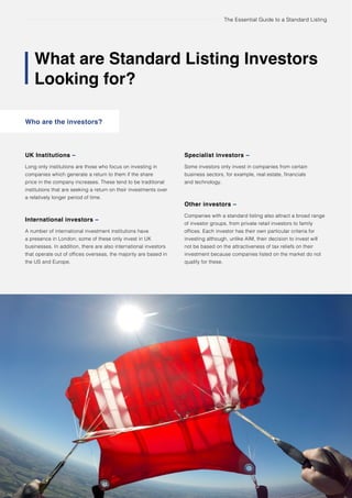 The Essential Guide to a Standard Listing
What are Standard Listing Investors
Looking for?
Who are the investors?
20 Undertaking acquisitions using AIM
UK Institutions –
Long only institutions are those who focus on investing in
companies which generate a return to them if the share
price in the company increases. These tend to be traditional
institutions that are seeking a return on their investments over
a relatively longer period of time.
International investors –
A number of international investment institutions have
a presence in London; some of these only invest in UK
businesses. In addition, there are also international investors
that operate out of offices overseas, the majority are based in
the US and Europe.
Specialist investors –
Some investors only invest in companies from certain
business sectors, for example, real estate, financials
and technology.
Other investors –
Companies with a standard listing also attract a broad range
of investor groups, from private retail investors to family
offices. Each investor has their own particular criteria for
investing although, unlike AIM, their decision to invest will
not be based on the attractiveness of tax reliefs on their
investment because companies listed on the market do not
qualify for these.
 