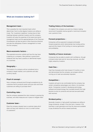 The Essential Guide to a Standard Listing
What are investors looking for?
Management team –
This is possibly the most important factor which
determines if and to what degree investors are willing to
invest. The ‘investment roadshow’ involves face to face
meetings between potential investors and the company.
Investors will value the expertise of the board and senior
management team and the appropriateness of the Chairman.
Consideration will also be given to Non-Executive directors
and also the willingness of senior management to invest
into the company.
Macro-economic factors –
The expected economic outlook and how this may have
a bearing on a company. Also political or government
initiatives that may have a positive or detrimental impact
on a business.
Geography –
The location of a company will be considered and a
company’s target markets, and customers and also
currency issues.
Proof of concept –
Has a company achieved proof through acceptance by its
customers that its products and/or services work and those
customers are willing to purchase them?
Controlling risks –
Has the company assessed the risks involved in growing the
business, and what measures are in place to mitigate risks?
Customer base –
Does the company already have a customer base which
does not have over reliance on one or a small number
of customers?
Trading history of the business –
It’s helpful if the company can point to a historic trading
record and if possible revenue growth or technical innovation
over a period of time.
Forward projections –
Companies will be expected to prepare achievable
forward projections which demonstrate how funding will be
used and the impact of the funding on revenue generation
and profitability.
Visibility of future revenues –
Companies that are able to predict with confidence, through
a forward order book and /or recurring revenues, are often
highly valued by investors.
Cash flow –
Cash flow forecasts which look forward 12 months or more
and demonstrate that the company can prosper without
running out of cash are extremely important.
Competition –
Investors will want to be comfortable that the company has
certain competitive advantages over others in its business
sector. Companies involved in developing technology,
software and biotechnology that invariably benefit from high
barriers to entry for products and services are particularly
well received.
Dividend policy –
Generally investors in high growth businesses are willing to
forego dividends, at least in the short term, however if the
business is cash generative and has the resources available
to pay dividends this will be viewed positively.
What are Standard Listing Investors Looking for? 21
 