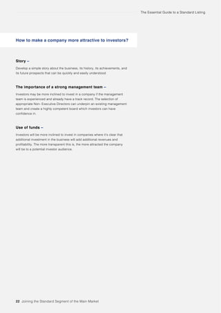 The Essential Guide to a Standard Listing
22 Joining the Standard Segment of the Main Market
Story –
Develop a simple story about the business, its history, its achievements, and
its future prospects that can be quickly and easily understood
The importance of a strong management team –
Investors may be more inclined to invest in a company if the management
team is experienced and already have a track record. The selection of
appropriate Non- Executive Directors can underpin an existing management
team and create a highly competent board which investors can have
confidence in.
Use of funds –
Investors will be more inclined to invest in companies where it’s clear that
additional investment in the business will add additional revenues and
profitability. The more transparent this is, the more attracted the company
will be to a potential investor audience.
How to make a company more attractive to investors?
 
