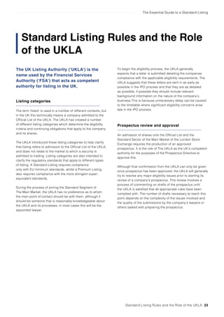 The Essential Guide to a Standard Listing
Standard Listing Rules and the Role
of the UKLA
The UK Listing Authority (‘UKLA’) is the
name used by the Financial Services
Authority (‘FSA’) that acts as competent
authority for listing in the UK.
Listing categories
The term ‘listed’ is used in a number of different contexts, but
in the UK this technically means a company admitted to the
Official List of the UKLA. The UKLA has created a number
of different listing categories which determine the eligibility
criteria and continuing obligations that apply to the company
and its shares.
The UKLA introduced these listing categories to help clarify
that listing refers to admission to the Official List of the UKLA,
and does not relate to the market to which a security is
admitted to trading. Listing categories are also intended to
clarify the regulatory standards that apply to different types
of listing. A Standard Listing requires compliance
only with EU minimum standards, whilst a Premium Listing
also requires compliance with the more stringent super-
equivalent standards.
During the process of joining the Standard Segment of
The Main Market, the UKLA has no preference as to whom
the main point of contact should be with them, although it
should be someone that is reasonably knowledgeable about
the UKLA and its processes, in most cases this will be the
appointed lawyer.
Prospectus review and approval
An admission of shares onto the Official List and the
Standard Sector of the Main Market of the London Stock
Exchange requires the production of an approved
prospectus. It is the role of The UKLA as the UK’s competent
authority for the purposes of the Prospectus Directive to
approve this.
Although final confirmation from the UKLA can only be given
once prospectus has been approved, the UKLA will generally
try to resolve any major eligibility issues prior to starting its
review of a company’s prospectus. This review involves a
process of commenting on drafts of the prospectus until
the UKLA is satisfied that all appropriate rules have been
complied with. The number of drafts necessary to reach this
point depends on the complexity of the issues involved and
the quality of the submissions by the company’s lawyers or
others tasked with preparing the prospectus.
Standard Listing Rules and the Role of the UKLA 23
To begin the eligibility process, the UKLA generally
expects that a letter is submitted detailing the companies
compliance with the applicable eligibility requirements. The
UKLA suggests that these letters are sent in as early as
possible in the IPO process and that they are as detailed
as possible, if possible they should include relevant
background information on the nature of the company’s
business.This is because unnecessary delay can be caused
to the timetable where significant eligibility concerns arise
late in the IPO process.
 