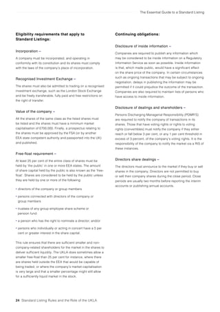 The Essential Guide to a Standard Listing
24 Standard Listing Rules and the Role of the UKLA
Eligibility requirements that apply to
Standard Listings:
Incorporation –
A company must be incorporated, and operating in
conformity with its constitution and its shares must comply
with the laws of the company’s place of incorporation.
Recognised Investment Exchange –
The shares must also be admitted to trading on a recognised
investment exchange, such as the London Stock Exchange
and be freely transferable, fully paid and free restrictions on
the right of transfer.
Value of the company –
All the shares of the same class as the listed shares must
be listed and the shares must have a minimum market
capitalisation of £700,000. Finally, a prospectus relating to
the shares must be approved by the FSA (or by another
EEA state competent authority and passported into the UK)
and published.
Free-float requirement –
At least 25 per cent of the entire class of shares must be
held by ‘the public’ in one or more EEA states. The amount
of share capital held by the public is also known as the ‘free-
float’. Shares are considered to be held by the public unless
they are held by one or more of the following:
• directors of the company or group members
• persons connected with directors of the company or
group members
• trustees of any group employee share scheme or
pension fund:
• a person who has the right to nominate a director; and/or
• persons who individually or acting in concert have a 5 per
cent or greater interest in the share capital.
This rule ensures that there are sufficient smaller and non-
company-related shareholders for the market in the shares to
deliver sufficient liquidity. The UKLA does sometimes allow a
smaller free-float than 25 per cent for instance, where there
are shares held outside the EEA that would be capable of
being traded, or where the company’s market capitalisation
is very large and that a smaller percentage might still allow
for a sufficiently liquid market in the stock.
Continuing obligations:
Disclosure of inside information –
Companies are required to publish any information which
may be considered to be inside information on a Regulatory
Information Service as soon as possible. Inside information
is that, which made public, would have a significant effect
on the share price of the company. In certain circumstances
such as ongoing transactions that may be subject to ongoing
negotiation, delays in publishing the information may be
permitted if it could prejudice the outcome of the transaction.
Companies are also required to maintain lists of persons who
have access to inside information.
Disclosure of dealings and shareholders –
Persons Discharging Managerial Responsibility (PDMR’S)
are required to notify the company of transactions in its
shares. Those that have voting rights or rights to voting
rights (convertibles) must notify the company if they either
reach or fall below 3 per cent, or any 1 per cent threshold in
excess of 3 percent, of the company’s voting rights. It is the
responsibility of the company to notify the market via a RIS of
these instances.
Directors share dealings –
The directors must announce to the market if they buy or sell
shares in the company. Directors are not permitted to buy
or sell their company shares during the close period. Close
periods are usually two months before reporting the interim
accounts or publishing annual accounts.
 