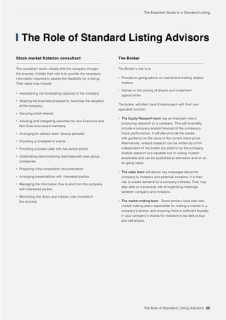 The Essential Guide to a Standard Listing
The Role of Standard Listing Advisors 25
The Role of Standard Listing Advisors
Stock market flotation consultant
The consultant works closely with the company thought
the process. Initially their role is to provide the necessary
information required to assess the feasibility for a listing.
Their tasks may include:
• Ascertaining the fundraising capacity of the company
• Shaping the business proposal to maximise the valuation
of the company
• Securing initial interest
• Advising and instigating searches for new Executive and
Non-Executive board members
• Arranging for advisor team ‘beauty parades’
• Providing a timetable of events
• Providing a project plan with key action points
• Undertaking benchmarking exercises with peer group
companies
• Preparing initial proposition documentation
• Arranging presentations with interested parties
• Managing the information flow to and from the company
with interested parties
• Minimising the direct and indirect cost involved in
the process
The Broker
The Broker’s role is to:
• Provide on-going advice on market and trading related
matters
• Advise on the pricing of shares and investment
opportunities
The broker will often have 3 teams each with their own
specialist function:
• The Equity Research team has an important role in
producing research on a company. This will invariably
include a company analyst forecast of the company’s
future performance. It will also provide the reader
with guidance on the value of the current share price.
Alternatively, analyst research can be written by a firm
independent of the broker but paid for by the company.
Analyst research is a valuable tool in raising investor
awareness and can be published at admission and on an
on-going basis.
• The sales team will deliver key messages about the
company to investors and potential investors. It is their
role to create demand for a company’s shares. They may
also take on a practical role of organising meetings
between company and investors.
• The market making team - Some brokers have their own
market making team responsible for making a market in a
company’s shares, and ensuring there is sufficient liquidity
in your company’s shares for investors to be able to buy
and sell shares.
 
