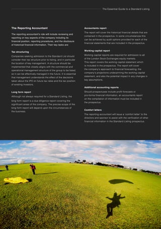 The Essential Guide to a Standard Listing
The Reporting Accountant
The reporting accountant’s role will include reviewing and
reporting on key aspects of the company including its
financial position, reporting procedures, and the disclosure
of historical financial information. Their key tasks are:
Tax structuring –
Companies seeking admission to the Standard List should
consider their tax structure prior to listing, and in particular
the location of key management. A structure should be
implemented that closely aligns with the commercial and
operational management structure of the group to be listed,
so it can be effectively managed in the future. It is essential
that management understands the effect of the decisions
taken about the IPO on future tax rates and the tax position
of existing investors.
Long form report –
Although not always required for a Standard Listing, the
long form report is a due diligence report covering the
significant areas of the company. The precise scope of the
long form report will depend upon the circumstances of
the business.
26 The role of Standard Listing advisors
Accountants report –
The report will cover the historical financial details that are
contained in the prospectus. In some circumstances this
can be achieved by audit options provided for each of the
financial statements that are included in the prospectus.
Working capital report –
Working capital reports are required for admission to all
of the London Stock Exchanges equity markets.
This report covers the working capital statement which
is included in the prospectus. The report will cover
the company’s approach to financial forecasting, the
company’s projections underpinning the working capital
statement, and also the potential impact in any changes in
key assumptions.
Additional accounting reports –
Should prospectuses include profit forecasts or
pro-forma financial information, an accountants report
on the compilation of information must be included in
the prospectus.
Comfort letters –
The reporting accountant will issue a ‘comfort letter’ to the
directors and sponsor to assist with the verification of other
financial information in the Standard Listing prospectus.
 