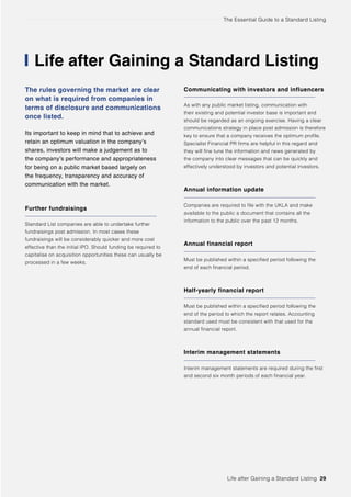 The Essential Guide to a Standard Listing
Life after Gaining a Standard Listing
The rules governing the market are clear
on what is required from companies in
terms of disclosure and communications
once listed.
Its important to keep in mind that to achieve and
retain an optimum valuation in the company’s
shares, investors will make a judgement as to
the company’s performance and appropriateness
for being on a public market based largely on
the frequency, transparency and accuracy of
communication with the market.
Further fundraisings
Standard List companies are able to undertake further
fundraisings post admission. In most cases these
fundraisings will be considerably quicker and more cost
effective than the initial IPO. Should funding be required to
capitalise on acquisition opportunities these can usually be
processed in a few weeks.
Communicating with investors and influencers
As with any public market listing, communication with
their existing and potential investor base is important and
should be regarded as an ongoing exercise. Having a clear
communications strategy in place post admission is therefore
key to ensure that a company receives the optimum profile.
Specialist Financial PR firms are helpful in this regard and
they will fine tune the information and news generated by
the company into clear messages that can be quickly and
effectively understood by investors and potential investors.
Annual information update
Companies are required to file with the UKLA and make
available to the public a document that contains all the
information to the public over the past 12 months.
Annual financial report
Must be published within a specified period following the
end of each financial period.
Half-yearly financial report
Must be published within a specified period following the
end of the period to which the report relates. Accounting
standard used must be consistent with that used for the
annual financial report.
Interim management statements
Interim management statements are required during the first
and second six month periods of each financial year.
Life after Gaining a Standard Listing 29
 