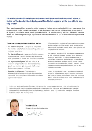 The Essential Guide to a Standard Listing
There are four segments to the Main Market:
• The Premium Segment - Designed for companies
that meet the UK’s highest standards of regulation and
corporate governance
• The Standard Segment - Has a more flexible regulatory
structure than the Premium Segment and is therefore
more appropriate for smaller and mid-sized companies
• The High Growth Segment - For mid-sized UK &
European companies that can demonstrate strong
growth and are looking to step up to the Premium
Sector at some stage in the future
• Specialist Fund Segment - This segment is
designed specifically for highly specialist investment
companies, which provide access to instituitional and
experienced investors
A Standard Listing can be an efficient way for companies to
access capital to fund their growth, whilst benefiting from
the enhanced profile and liquidity within a well governed and
regulated market structure.
The Standard Segment of The Main Market was established
to offer companies a greater choice of listing destination.
Prior to its launch many UK companies were unable to
comply with the eligibility requirements of the Main Market.
Whilst not intended to represent a threat to AIM, in some
circumstances companies have chosen a Standard Listing
over AIM, and importantly it’s available to both UK and
overseas companies.
One of the key benefits is that it provides companies with
access to The Main Market without having to comply with
the ‘super-equivalent’ provisions that apply over and above
the EU minimum standards, such as the combined code for
corporate governance.
John Holland
Managing Director, Holland Bendelow
In this new guide we focus on Standard Listings from the company’s perspective. I wish to thank those who
have contributed their considerable knowledge and experience to this guide, which we believe is the most
comprehensive independent guide to undertaking a Standard Listing. Our consultants are happy to answer
further questions that you may have.
Foreword 3
For some businesses looking to accelerate their growth and enhance their profile, a
listing on The London Stock Exchanges Main Market appears, on the face of it, to be a
step too far.
Many are discouraged from considering joining because of the incorrect perception that it is more expensive or time
consuming than joining a growth market such as AIM. Others may feel that their business would be too small to
be eligible to join the Main Market. In this guide we focus on The Standard Listing, which is a segment of the Main
Market and is becoming increasingly popular as an alternative destination to AIM or other international junior stock
markets.
 