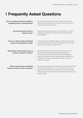The Essential Guide to a Standard Listing
Frequently Asked Questions
Will my company be required to undertake a
fundraising as part of a standard listing?
How long will it take to achieve a
Standard Listing?
How can a company assess if a Standard
Listing is more appropriate than AIM?
Will joining the market change the way we
are able to manage the company?
Will the company require a Nominated
Advisor at the time of listing or thereafter?
This is not a requirement of the market, however most entrants
raise at least a modest amount of funding, if only to pay the costs
associated with the listing process.
Typically companies are able to join the market within six months
of deciding to proceed with a flotation following undertaking the
feasibility stage.
A company should undertake a degree of research and if possible
conduct a feasibility study ahead of deciding which stock market to
choose. Flotation experts can assist with this.
Becoming a Standard Listed company does not impact on the
way a business is managed. Whilst companies joining the
market must be mindful of the levels of Corporate Governance
requirements expected and their regulatory responsibilities, most
companies do not consider these restrict the way in which the
business is managed.
The practice of appointing and retaining a nominated advisor is limited
to AIM companies. Whilst there is no requirement for a nominated
advisor to be appointed for a Standard Listing, other advisor teams
such as lawyers, accountants and a broker will be required to secure a
Standard Listing.
Frequently Asked Questions 31
 