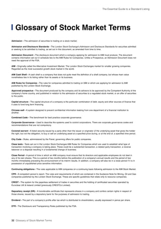 The Essential Guide to a Standard Listing
Admission - The admission of securities to trading on a stock market.
Admission and Disclosure Standards - The London Stock Exchange’s Admission and Disclosure Standards for securities admitted
or seeking to be admitted to trading, as set out in this document, as amended from time to time.
Admission Document - The disclosure document which a company applying for admission to AIM must produce. The document
contains information set out in schedule two to the AIM Rules for Companies. Unlike a Prospectus, an Admission Document does not
need the approval of the FSA.
AIM - Originally called the Alternative Investment Market. The London Stock Exchanges market for smaller growing companies.
Regarded as the most successful growth stock market in the world.
AIM Cash Shell - A cash shell is a company that does not quite meet the definition of a shell company, but whose main value
nonetheless lies in its listing rather than its assets or its business.
AIM Rules for Companies - The rules for companies admitted to trading on AIM or which are applying for admission to AIM
published by the London Stock Exchange.
Approved prospectus - The document produced by the company and its advisors to be approved by the Competent Authority of the
company’s home country, and published in relation to the admission of securities to a regulated stock market, or an offer of securities
to the public.
Capital structure - The capital structure of a company is the particular combination of debt, equity and other sources of finance that
it uses to fund long term financing.
Chinese wall - A system designed to prevent confidential information leaking from one department of a financial institution to
another.
Combined Code - The benchmark for best practice corporate governance.
Corporate Governance - Used to describe the systems used to control corporations. There are corporate governance codes and
recommendations that are not compulsory.
Covered warrant - A listed security issued by a party other than the issuer or originator of the underlying asset that gives the holder
the right, but not the obligation, to buy or sell an underlying asset at a specified price during, or at the end of, a specified time period.
City Code - Rules, administered by the Panel, governing offers for public companies.
Class tests - Tests set out in the London Stock Exchanges AIM Rules for Companies which are used to establish what type of
transaction involving a company is taking place. These could be a substantial transaction, a related party transaction, a reverse
takeover or a disposal resulting in a fundamental change of business.
Close Period - A period of time in which an AIM company must ensure that its directors and applicable employees do not deal in
any of its own shares. This is a period of two months before the publication of a company’s annual results and the period of two
months immediately preceding the announcement of its interim results. In addition, a company will also be in a close period if it is in
possession of unpublished price sensitive information.
Continuing obligations - The rules applicable to AIM companies on a continuing basis following admission to the AIM Stock Market.
CPR - A competent person’s report. The rules and requirements of which are contained in the Guidance Note for Mining, Oil and Gas
companies published by the London Stock Exchange. These are specific guidelines that relate only to resource companies.
CREST - The system for the paperless settlement of trades in securities and the holding of certificated securities operated by
Euroclear UK & Ireland Limited (previously CRESTCo Limited).
Depositary receipt (DR) - A transferable certificate that represents shares in a company and confers certain rights in respect of
those shares, issued by a depository bank for the purposes of admission to trading.
Dividend - The part of a company’s profits after tax which is distributed to shareholders, usually expressed in pence per share.
DTR - The Disclosure and Transparency Rules published by the FSA.
Glossary of Stock Market Terms
32 Glossary of Stock Market Terms
 