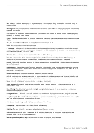 The Essential Guide to a Standard Listing
Glossary of Stock Market Terms 33
Dual listing - A dual listing of a company is a way for a company to have two equal listings (neither being a secondary listing) in
different markets.
Due diligence - The process of obtaining all information about a company to ensure that the company is appropriate to be admitted
to the AIM stock market.
EPS - Earnings per share (EPS) is the profit attributable to shareholders (after interest, tax, minority interests and everything else)
divided by the number of shares in issue.
Equity - The stake its owners have in the company. This is the risk sharing part of a company’s capital, usually made up of ordinary
shares.
FSA - The Financial Services Authority, who act as the competent authority in the UK.
FSMA - The Financial Services and Markets Act 2000.
FTSE Indices - Maintained by FTSE International which demonstrate the performance of various sectors of the UK and European
markets. These include indices for the Main Market, such as the FTSE 100 the largest 100 companies by market capitalisation on the
market. Also indices for AIM, such as the AIM 50.
Flotation - When a company’s shares are admitted to trading on a Stock Exchange.
Free float - The amount of shares in a company which are in ‘public hands’ i.e. not owned by a director of the company or its
subsidiaries, or individuals connected with the company and any person holding five per cent or more of the shares.
Gearing - Often known as leverage, measures the extent to which a company is funded in debt. A common definition is debt divided
by shareholders funds.
Insider dealing - The purchase or sale of securities by someone who possesses ‘inside’ information affecting securities which has
not yet been made available to the market and which, if made available, would significantly affect the share price. In the UK this is
regarded as a criminal offence.
Introduction - A method of obtaining admission to AIM without an offering of shares.
IPO - An Initial Public Offer is the sale of shares to the public as a precursor to the shares trading on an exchange for the first time.
Issuer - an entity with a class of securities admitted to trading on a stock market.
Issuer - An entity with a class of securities admitted to trading on a stock market.
Listed company - Acompany is said to be listed or quoted or having a listing of its shares. It is the company’s shares, not the
company that is listed.
Listed/Listing - The admission of securities to a listing by a competent authority under the law or regulation of a member state
implementing EU directive 2001/34/EC.
Listing Particulars - A document in such form containing such information as may be prescribed by the Listing rules of the FSA.
Long form report - A financial due diligence report prepared by accountants on the company and its subsidiaries. In contrast to the
short form report, this document is not disclosed to the public.
LSE - London Stock Exchange plc. The LSE operates AIM and the Main Market.
Listing Rules - The Listing Rules of the United Kingdom Listing Authority.
Liquidity - The ease with which a security can be traded without influencing the price.
Lock-in - An agreement that means a shareholder will not dispose of any shares in the company for a specified period after
admission to AIM. This can be subject to exceptions.
Market capitalisation (Market Cap) - The total value of the shares of a company, sector or market.
 