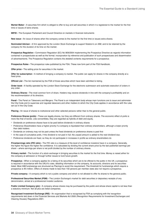The Essential Guide to a Standard Listing
Market Maker - A securities firm which is obliged to offer to buy and sell securities in which it is registered to the market for the first
time or issues of extra shares.
MIFID - The European Parliament and Council Directive on markets in financial instruments
New issue - An issue of shares when the company comes to the market for the first time or issues extra shares.
Nominated Advisor - A firm approved by the London Stock Exchange to support flotation’s on AIM, and to be retained by the
company for the duration of its time on the market.
Prospectus Regulation - Commission Regulation (EC) No 809/2004 implementing the Prospectus Directive as regards information
contained in prospectuses as well as the format, incorporation by reference and publication of such prospectuses and dissemination
of advertisements. The Prospectus Regulation contains the detailed contents requirements for a prospectus.
Prospectus Rules - The prospectus rules published by the FSA. These now form part of the FSA Handbook.
Offer price - The selling price for securities in the market.
Offer for subscription - A method of bringing a company to market. The public can apply for shares in the company directly at a
fixed price.
Official List - The list maintained by the FSA of those securities which have been admitted to listing.
Order book - A facility operated by the London Stock Exchange for the electronic submission and automatic execution of orders in
any order.
Ordinary Shares - The most common form of share. Holders may receive dividends in line with the company’s profitability and on
the recommendation of its directors.
Panel - The Panel on Takeovers and Mergers. The Panel is an independent body whose main functions are to issue and administer
the City Code and to supervise and regulate takeovers and other matters to which the City Code applies in accordance with the rules
set out in the City Code.
Placing - An issue of shares to institutional and other selected persons rather than to the general public.
Preference Shares (prefs) - These are legally shares, but they are different from ordinary shares. The economic effect of prefs is
more like that of bonds. Like convertibles, they are regarded as hybrids of debt and equity.
• Dividends on preference shares have to be paid before dividends in ordinary shares
• Preference Shareholders have a higher priority if a company is liquidated than ordinary shareholders, although a lower priority
than debt holders
• Dividends on ordinary may not be paid unless the fixed dividends on preference shares is paid first
• In the case of cumulative prefs, if the dividend is not paid in full, the unpaid amount is added to the next dividend due.
• Preference dividends are fixed, so they do not participate in increases in profits as ordinary shareholders do
Price/earnings ratio (P/E ratio) - The P/E ratio is a measure of the level of confidence investors have in a company. Generally,
the higher the figure the higher the confidence. It is calculated by dividing the current share price by the last published earnings per
share – where earnings per share is net profit divided by the number of ordinary shares.
Primary market - The function of a stock exchange in bringing securities to the market for the first time. Money is raised either for
the company at admission or through further issues to fund future growth.
Prospectus - When a company applies for a listing of its securities which are to be offered to the public in the UK, a prospectus
is required in accordance with the UKLA’s rules, detailing information on the company, its accounts, directors and its securities
listed. Most AIM fundraisings are structured as Placings to avoid this requirement. The threshold for fundraisings which require a
prospectus is €5 million. Offers of shares made to less than 150 persons per member state also not require a prospectus.
Private company - A company which is not a public company and which is not allowed to offer its shares to the general public.
Professional Securities Market (PSM) - The London Exchange’s market for debt securities or depositary receipts of any
denomination, aimed at a professional investor audience.
Public Limited Company (plc) - A company whose shares may be purchased by the public and whose share capital is not less than
a statutory minimum. Not all plcs are listed companies.
Recognised Investment Exchange (RIE) - An organisation that is recognised by FSA as complying with the recognition
requirements laid down in the Financial Services and Markets Act 2000 (Recognition Requirements for Investment Exchanges and
Clearing Houses) Regulations 2001.
34 Glossary of Stock Market Terms
 