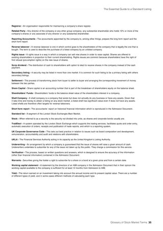 The Essential Guide to a Standard Listing
Registrar - An organisation responsible for maintaining a company’s share register.
Related Party - Any director of the company or any other group company, any substantial shareholder who holds 10% or more of the
company’s shares or any associate of any director or any substantial shareholder.
Reporting Accountants - The accountants appointed by the company to, among other things, prepare the long form report and the
short form report.
Reverse takeover - A reverse takeover is one in which control goes to the shareholders of the company that is legally the one that is
bought. The term is used to describe the purchase of a listed company by an unlisted company.
Rights issue - A rights issue is a way in which a company can sell new shares in order to raise capital. Shares are offered to
existing shareholders in proportion to their current shareholding. Rights issues are common because shareholders have the right of
first refusal (pre-emption rights) on the new issue of shares.
Scrip dividend - The distribution of cash to shareholders with option to elect to receive shares in the company instead of the cash
payment.
Secondary listing - A security may be listed in more than one market. It is common for such listing to be a primary listing with others
secondary listings.
Settlement - The process of transforming stock from buyer to seller to buyer and arranging the corresponding movement of money
between the two parties.
Share Capital - Share capital is an accounting number that is part of the breakdown of shareholders equity on the balance sheet.
Shareholders’ Funds - Shareholders’ funds is the balance sheet value of the shareholders interest in a company.
Shell Company - A shell company is a company that exists but does not actually do any business or have any assets. Given that
it take time and money to obtain a listing on any stock market, a listed shell has significant value even if does not have any assets.
Listed shells are therefore often targets for reverse takeovers.
Short form report - The accountants’ report on historical financial information which is reproduced in the Admission Document.
Standard list - A segment of the London Stock Exchanges Main Market.
Stock - When referred to as a security is the security not divided into units, as shares and corporate bonds usually are.
TradElect - A system operated by the London Stock Exchange which supports the trading services, facilitates quote and order entry,
automatic execution of orders, receipts and publication of trade reports, and which is a reporting system.
UK Corporate Governance Code - This sets out best practice in relation to issues such as board composition and development,
remuneration, accountability and audit and relations with shareholders.
UKLA - The Financial Services Authority acting in its capacity as the United Kingdom’s Listing Authority.
Underwriting - An arrangement by which a company is guaranteed that the issue of shares will raise a given amount of cash.
Underwriters undertake to subscribe for any of the issue not taken up by the public. They charge a commission for this service.
Verification - The process, based on written questions and answers, which is designed to ensure the accuracy of the information
(other than financial information) contained in the Admission Document.
Warrants - Securities giving the holder a right to subscribe for a share or a bond at a given price and from a certain date.
Working capital statement - A statement by the directors of an AIM company in the Admission Document that in their opinion the
working capital available to the company is sufficient for at least 12 months from Admission to AIM.
Yield - The return earned on an investment taking into account the annual income and its present capital value. There are a number
of different types of yield, and in some cases different methods of calculating each type.
Glossary of Stock Market Terms 35
 