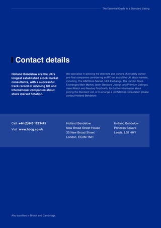 The Essential Guide to a Standard Listing
Contact details
Holland Bendelow are the UK’s
longest established stock market
consultants, with a successful
track record of advising UK and
International companies about
stock market flotation.
We specialise in advising the directors and owners of privately owned
pre-float companies considering an IPO on any of the UK stock markets,
including, The AIM Stock Market, NEX Exchange, The London Stock
Exchanges Main Market, (both Standard Listings and Premium Listings),
Asset Match and Nasdaq First North. For further information about
joining the Standard List, or to arrange a confidential consultation please
contact Holland Bendelow:
Call +44 (0)845 1223415
Visit www.hbcg.co.uk
Holland Bendelow
New Broad Street House
35 New Broad Street
London, EC2M 1NH
Holland Bendelow
Princess Square
Leeds, LS1 4HY
Also satellites in Bristol and Cambridge.
 