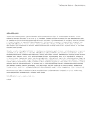The Essential Guide to a Standard Listing
LEGAL DISCLAIMER
This document has been compiled by Holland Bendelow who have attempted to ensure that the information in this document is accurate,
however the information is provided “AS IS” and on an “AS AVAILABLE” basis and may not be accurate or up to date. Holland Bendelow does
not guarantee the accuracy, timeliness, completeness, performance or fitness for a particular purpose of the document or any of the information
in it. Holland Bendelow is not responsible for any third party content which is set out in this document. No responsibility is accepted by or on
behalf of Holland Bendelow for any errors, omissions, or inaccurate information in the document. No action should be taken or omitted to be
taken in reliance upon information in this document. Holland Bendelow accepts no liability for the results of any action taken on the basis of the
information in this document.
All implied warranties, including but not limited to the implied warranties of satisfactory quality, fitness for a particular purpose, non-infringement,
compatibility, security and accuracy are excluded by Holland Bendelow to the extent that they may be excluded as a matter of law. Holland
Bendelow does not warrant that the document is error free or that any defects will be corrected. Holland Bendelow expressly disclaims all liability
howsoever arising whether in contract, tort (or deceit) or otherwise (including, but not limited to, liability for any negligent act or omissions) to
any person in respect of any claims or losses of any nature, arising directly or indirectly from: (i) anything done or the consequences of anything
done or omitted to be done wholly or partly in reliance upon the whole or any part of the contents of this document, and (ii) the use of any data or
materials in this document. Information in this document is not offered as advice on any particular matter and must not be treated as a substitute
for specific advice. In particular information in the document does not constitute professional, financial or investment advice and must not be
used as a basis for making investment decisions and is in no way intended, directly or indirectly, as an attempt to market or sell any type of
financial instrument. Advice from a suitably qualified professional should always be sought in relation to any particular matter or circumstances.
Electronic mail copies of this document are not official unless authenticated by Holland Bendelow Limited and are not to be modified in any
manner without Holland Bendelow Limited’s expressed written consent.
Holland Bendelow’s logo is a registered trade mark.
© 2019
 