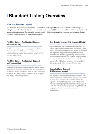 The Essential Guide to a Standard Listing
4 Standard Listing Overview
Standard Listing Overview
What is a Standard Listing?
The Standard Segment is a sector of the London Stock Exchange’s Main Market, and a Standard Listing is a
listing thereon. The Main Market can trace its roots back as far as 1698, and is one of the world’s largest and most
respected stock markets. The market is home to nearly 1,000 companies with a combined market value of nearly
£4 trillion. The 4 segments of the Main Market are:
The Main Market - The Standard Segment
(or Standard List)
The Standard Segment is open to equity shares, Global
Depositary Receipts (GDRs), debt securities, and
securitised derivatives that are required to comply with EU
minimum requirements.
The Main Market - The Premium Segment
(or Premium List)
The Premium Segment of the Main Market is open to equity
shares issued by trading companies and also close-ended
investment vehicles. Importantly, Premium Listed companies
must meet the UK’s super equivalent rules which are higher
than the EU minimum requirements.
High Growth Segment (EU Regulated Market)
Companies joining the High Growth Segment (HGS) are
subject to the EU minimum standards and also the London
Stock Exchanges own Admission and Disclosure Standards.
The segment is designed specifically for high growth
companies that are already generating revenues and are
incorporated within the EU. The segment is regarded as a
stepping stone for high growth companies to the Premium
Segment. The HGS allows companies incorporated in the
EEA to raise funds with a minimum 10% free float.
Specialist Fund Segment
(EU Regulated Market)
This segment is designed for investment companies that
are looking to target institutional and highly knowledgeable
investors or are professionally advised investors. The
segment is designed for specialist funds and specialist
property funds targeting sophisticated investors. Types of
funds may include private equity funds, hedge funds, and
geographical funds with sophisticated structures or
security types.
 