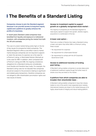 The Essential Guide to a Standard Listing
The Benefits of a Standard Listing
Companies choose to join the Standard segment
because it can provide access to long-term equity
capital and a platform to greatly enhance the
profile of a business.
In recent years Standard Listed companies have
benefited from liquidity and exposure to institutional
investors, with companies joining the market from both
the UK and overseas.
The cost of a stock market listing ranks high on the list
of key issues for prospective listed companies. The
Standard Segment offers a cost effect route to market,
mainly because companies are not required to appoint
or retain the services of a sponsor as is the case for
a Premium Listing, or Nominated Advisor (Nomad) as
is the case for AIM. In addition, when compared with
a Premium Listing and AIM, the ongoing compliance
obligations for a Standard Listing are considerably
more flexible and therefore less costly. For example, the
Standard Listing rules do not stipulate that companies
should be subject to the provisions relating to significant
and related party transactions, therefore companies are
not obliged to offer shareholders pre-emption rights over
new issues of shares.
Access to investment capital to support
growth on a globally recognised stock market –
The majority of companies join the Standard Segment to
raise equity capital to support their growth, whether organic,
acquisitive or a combination of the two.
A lower cost option –
There are a number of factors that make a Standard Listing
a lower cost option than either AIM or a Premium Listing,
these include:
• No requirement for a sponsor
• No requirement for a Nominated Adviser
• No requirement to comply with the UK Corporate
Governance Code
Access to additional tranches of funding
post listing –
A Standard Listing enables companies to access deep pools
of additional investment capital though the further issue of
shares once they are listed on the market.
A platform from which companies are able to
broaden their shareholder base –
A Standard Listing enables companies to have their shares
traded on one of the world’s most respected stock markets.
International investors are drawn to the market because of its
highly valued levels of integrity and robust trading platform.
The Benefits of a Standard Listing 7
 