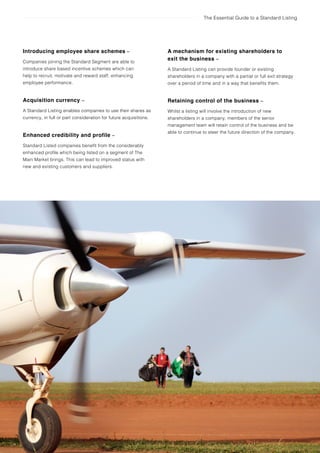 The Essential Guide to a Standard Listing
Introducing employee share schemes –
Companies joining the Standard Segment are able to
introduce share based incentive schemes which can
help to recruit, motivate and reward staff, enhancing
employee performance.
Acquisition currency –
A Standard Listing enables companies to use their shares as
currency, in full or part consideration for future acquisitions.
Enhanced credibility and profile –
Standard Listed companies benefit from the considerably
enhanced profile which being listed on a segment of The
Main Market brings. This can lead to improved status with
new and existing customers and suppliers.
A mechanism for existing shareholders to
exit the business –
A Standard Listing can provide founder or existing
shareholders in a company with a partial or full exit strategy
over a period of time and in a way that benefits them.
Retaining control of the business –
Whilst a listing will involve the introduction of new
shareholders in a company, members of the senior
management team will retain control of the business and be
able to continue to steer the future direction of the company.
8 The benefits of a Standard Listing
 