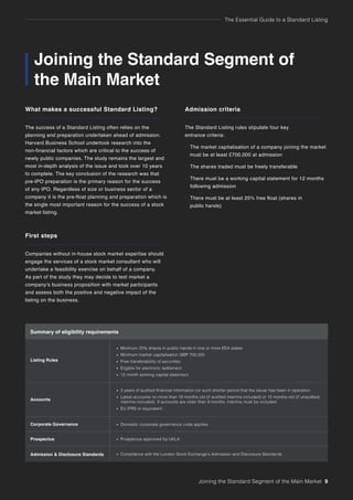 The Essential Guide to a Standard Listing
Joining the Standard Segment of
the Main Market
What makes a successful Standard Listing?
The success of a Standard Listing often relies on the
planning and preparation undertaken ahead of admission.
Harvard Business School undertook research into the
non-financial factors which are critical to the success of
newly public companies. The study remains the largest and
most in-depth analysis of the issue and took over 10 years
to complete. The key conclusion of the research was that
pre-IPO preparation is the primary reason for the success
of any IPO. Regardless of size or business sector of a
company it is the pre-float planning and preparation which is
the single most important reason for the success of a stock
market listing.
First steps
Companies without in-house stock market expertise should
engage the services of a stock market consultant who will
undertake a feasibility exercise on behalf of a company.
As part of the study they may decide to test market a
company’s business proposition with market participants
and assess both the positive and negative impact of the
listing on the business.
Admission criteria
The Standard Listing rules stipulate four key
entrance criteria:
• The market capitalisation of a company joining the market
must be at least £700,000 at admission
• The shares traded must be freely transferable
• There must be a working capital statement for 12 months
following admission
• There must be at least 25% free float (shares in
public hands)
Joining the Standard Segment of the Main Market 9
Summary of eligibility requirements
Listing Rules
Accounts
Corporate Governance
Prospectus
Admission & Disclosure Standards
• Minimum 25% shares in public hands in one or more EEA states
• Minimum market capitalisation GBP 700,000
• Free transferability of securities
• Eligible for electronic settlement
• 12 month working capital statement
• 3 years of audited financial information (or such shorter period that the issuer has been in operation
• Latest accounts no more than 18 months old (if audited interims included) or 15 months old (if unaudited
interims included). If accounts are older than 9 months, interims must be included
• EU IFRS or equivalent
• Domestic corporate governance code applies
• Prospectus approved by UKLA
• Compliance with the London Stock Exchange’s Admission and Disclosure Standards
 