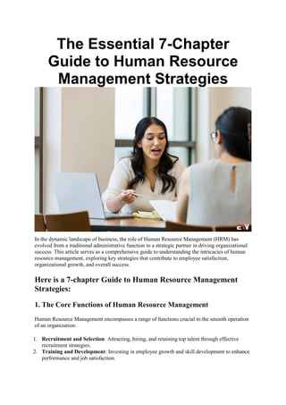 The Essential 7-Chapter
Guide to Human Resource
Management Strategies
In the dynamic landscape of business, the role of Human Resource Management (HRM) has
evolved from a traditional administrative function to a strategic partner in driving organizational
success. This article serves as a comprehensive guide to understanding the intricacies of human
resource management, exploring key strategies that contribute to employee satisfaction,
organizational growth, and overall success.
Here is a 7-chapter Guide to Human Resource Management
Strategies:
1. The Core Functions of Human Resource Management
Human Resource Management encompasses a range of functions crucial to the smooth operation
of an organization:
1. Recruitment and Selection: Attracting, hiring, and retaining top talent through effective
recruitment strategies.
2. Training and Development: Investing in employee growth and skill development to enhance
performance and job satisfaction.
 