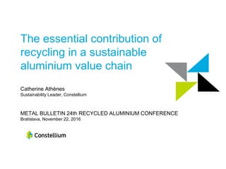 The essential contribution of
recycling in a sustainable
aluminium value chain
Catherine Athènes
Sustainability Leader, Constellium
METAL BULLETIN 24th RECYCLED ALUMINIUM CONFERENCE
Bratislava, November 22, 2016
 