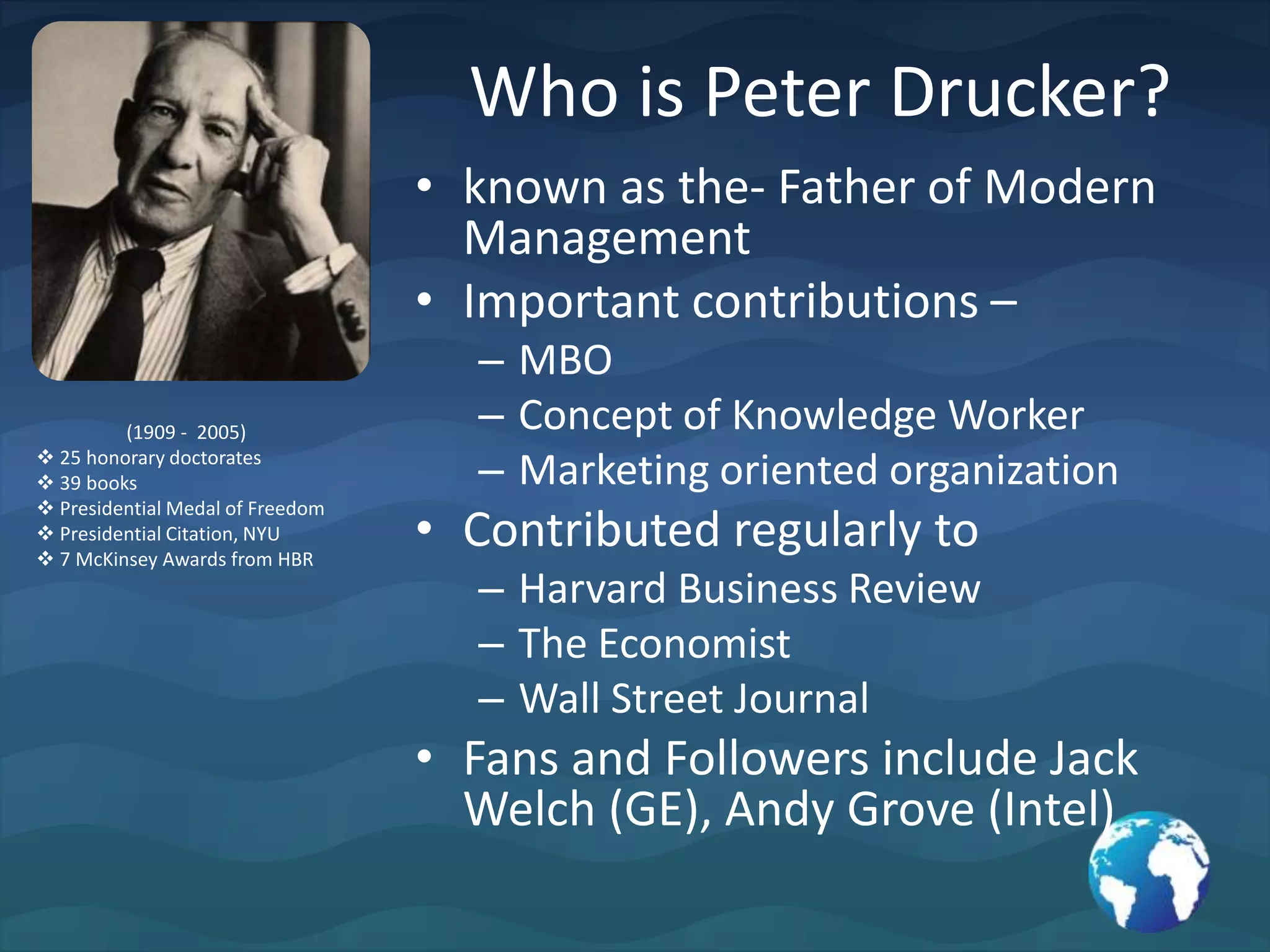 Who is Peter Drucker?known as the- Father of Modern ManagementImportant contributions – MBOConcept of Knowledge WorkerMarketing oriented organizationContributed regularly to Harvard Business ReviewThe EconomistWall Street JournalFans and Followers include Jack Welch (GE), Andy Grove (Intel)(1909 -  2005) 25 honorary doctorates
