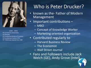 Who is Peter Drucker?known as the- Father of Modern ManagementImportant contributions – MBOConcept of Knowledge WorkerMarketing oriented organizationContributed regularly to Harvard Business ReviewThe EconomistWall Street JournalFans and Followers include Jack Welch (GE), Andy Grove (Intel)(1909 -  2005) 25 honorary doctorates