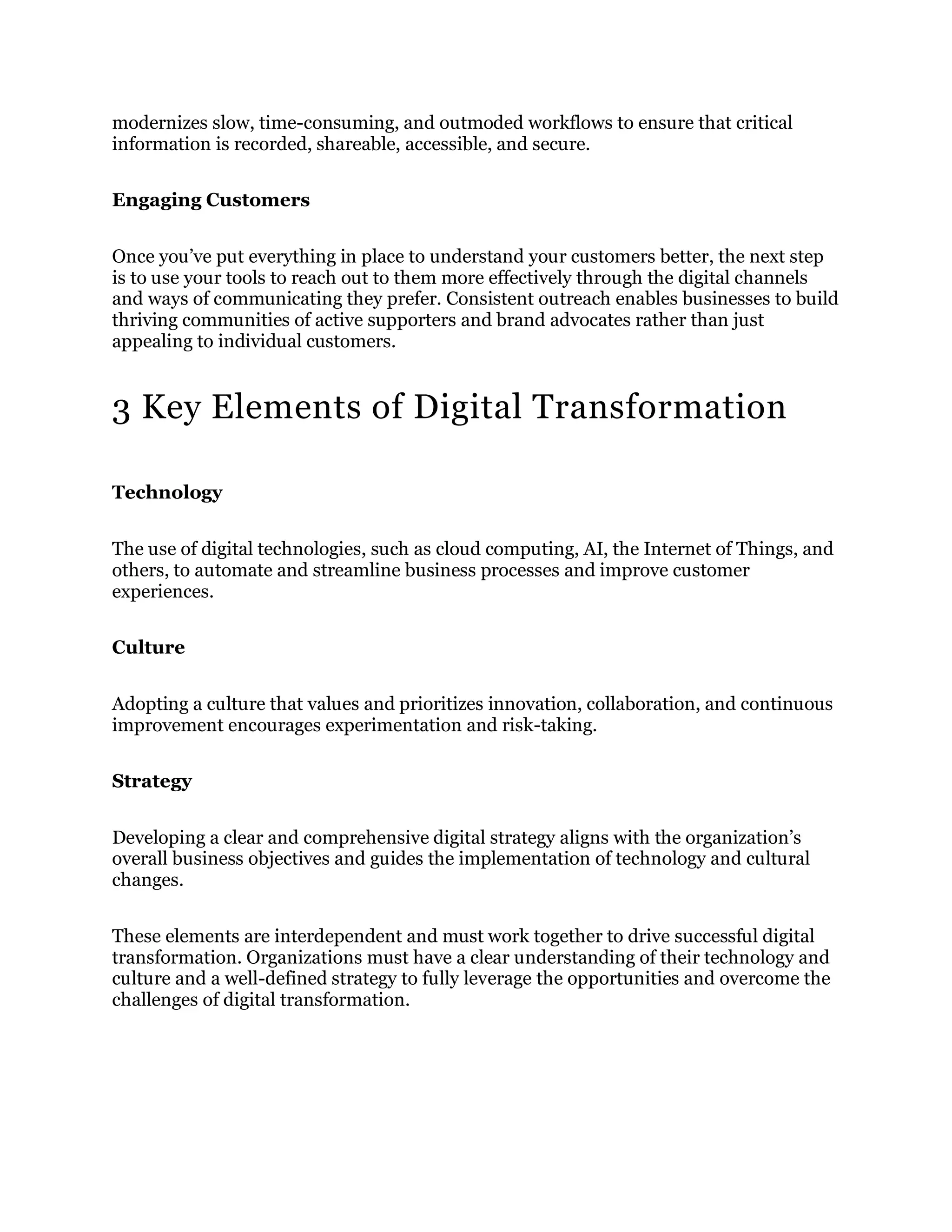 modernizes slow, time-consuming, and outmoded workflows to ensure that critical
information is recorded, shareable, accessible, and secure.
Engaging Customers
Once you’ve put everything in place to understand your customers better, the next step
is to use your tools to reach out to them more effectively through the digital channels
and ways of communicating they prefer. Consistent outreach enables businesses to build
thriving communities of active supporters and brand advocates rather than just
appealing to individual customers.
3 Key Elements of Digital Transformation
Technology
The use of digital technologies, such as cloud computing, AI, the Internet of Things, and
others, to automate and streamline business processes and improve customer
experiences.
Culture
Adopting a culture that values and prioritizes innovation, collaboration, and continuous
improvement encourages experimentation and risk-taking.
Strategy
Developing a clear and comprehensive digital strategy aligns with the organization’s
overall business objectives and guides the implementation of technology and cultural
changes.
These elements are interdependent and must work together to drive successful digital
transformation. Organizations must have a clear understanding of their technology and
culture and a well-defined strategy to fully leverage the opportunities and overcome the
challenges of digital transformation.
 