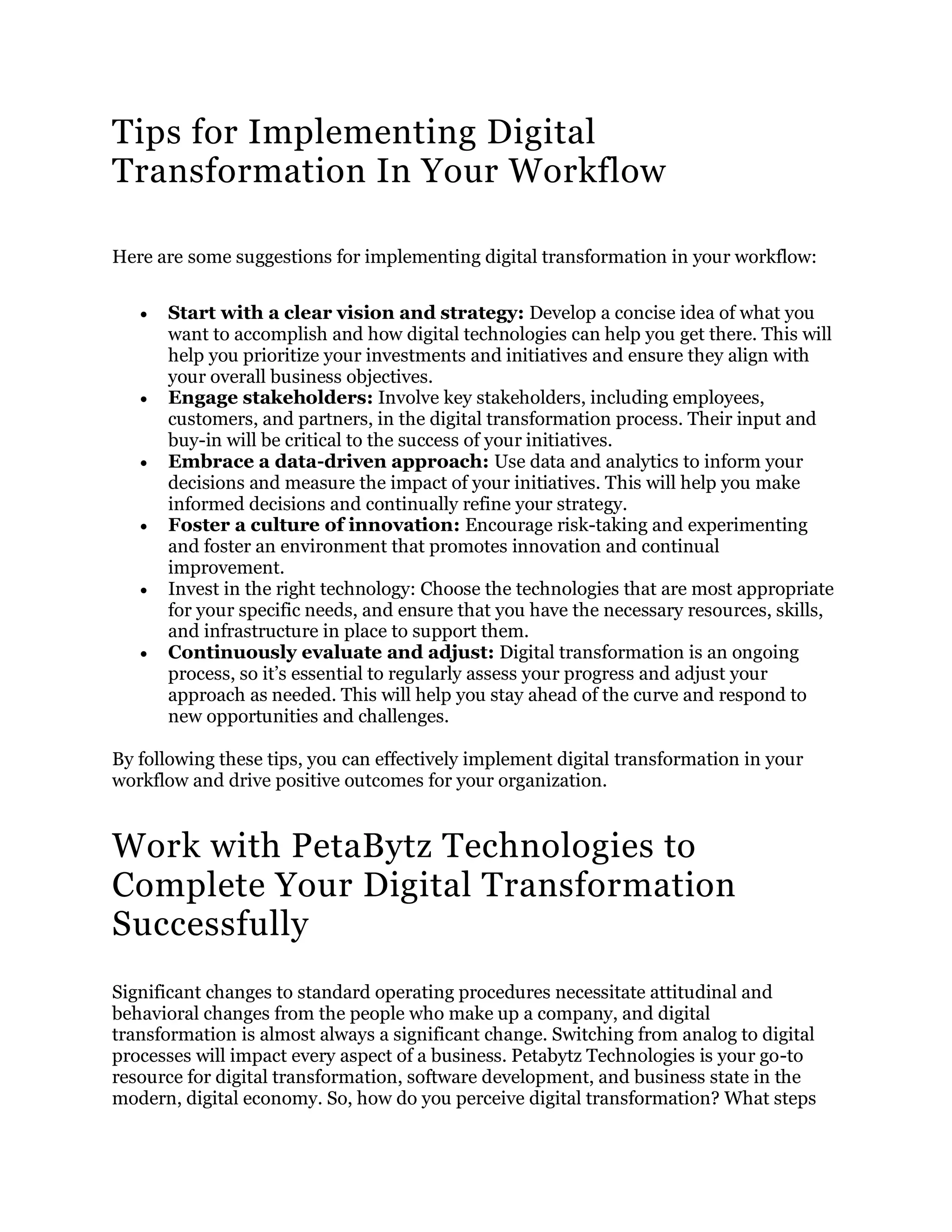 Tips for Implementing Digital
Transformation In Your Workflow
Here are some suggestions for implementing digital transformation in your workflow:
 Start with a clear vision and strategy: Develop a concise idea of what you
want to accomplish and how digital technologies can help you get there. This will
help you prioritize your investments and initiatives and ensure they align with
your overall business objectives.
 Engage stakeholders: Involve key stakeholders, including employees,
customers, and partners, in the digital transformation process. Their input and
buy-in will be critical to the success of your initiatives.
 Embrace a data-driven approach: Use data and analytics to inform your
decisions and measure the impact of your initiatives. This will help you make
informed decisions and continually refine your strategy.
 Foster a culture of innovation: Encourage risk-taking and experimenting
and foster an environment that promotes innovation and continual
improvement.
 Invest in the right technology: Choose the technologies that are most appropriate
for your specific needs, and ensure that you have the necessary resources, skills,
and infrastructure in place to support them.
 Continuously evaluate and adjust: Digital transformation is an ongoing
process, so it’s essential to regularly assess your progress and adjust your
approach as needed. This will help you stay ahead of the curve and respond to
new opportunities and challenges.
By following these tips, you can effectively implement digital transformation in your
workflow and drive positive outcomes for your organization.
Work with PetaBytz Technologies to
Complete Your Digital Transformation
Successfully
Significant changes to standard operating procedures necessitate attitudinal and
behavioral changes from the people who make up a company, and digital
transformation is almost always a significant change. Switching from analog to digital
processes will impact every aspect of a business. Petabytz Technologies is your go-to
resource for digital transformation, software development, and business state in the
modern, digital economy. So, how do you perceive digital transformation? What steps
 