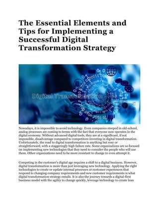 The Essential Elements and
Tips for Implementing a
Successful Digital
Transformation Strategy
Nowadays, it is impossible to avoid technology. Even companies steeped in old-school,
analog processes are coming to terms with the fact that everyone now operates in the
digital economy. Without advanced digital tools, they are at a significant, if not
impossible, disadvantage compared to competitors investing in digital transformation.
Unfortunately, the road to digital transformation is anything but rosy or
straightforward, with a staggeringly high failure rate. Some organizations are so focused
on implementing new technologies that they need to consider the people who will use
them. Other organizations need to be more resistant to change to even attempt it.
Competing in the customer’s digital age requires a shift to a digital business. However,
digital transformation is more than just leveraging new technology. Applying the right
technologies to create or update internal processes or customer experiences that
respond to changing company requirements and new customer requirements is what
digital transformation strategy entails. It is also the journey towards a digital-first
business model with the agility to change quickly, leverage technology to create lean
 